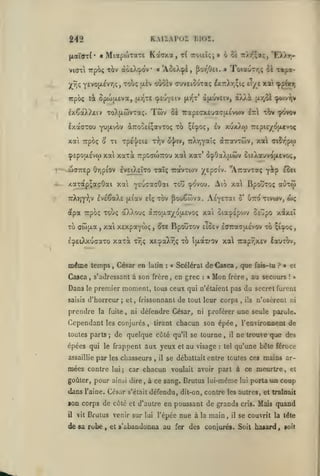,

KAIiAI'OÏ

242

MiaptoTaTe KaTxa, t(

liaïffxf* «

Yevofx^vYjç

toùc;

,

Trpoç rà opiojxeva, (xr^te çeuyEiv

7r).T'^«<;,

'EX/.t;-

^or/Jei. » ToiauTr,ç oï

Tapa-

ayt xa

^ptxr,

ouocv owtiooTaç

|i.èv

6 oi

Troieîç;

«'AûtX^i,

vieil Trpbç xbv àoeXcpov
jç^^ç

lilOÏ.

£x7:Xr,;i(;

àjxuveiv,

(jlt^t*

dÀXi

{xr,oi

^vtjv

lx.6àX)£i» ToXfxôjvTaç. ïtov ôè TrapEOXfuacjxÉvojv ir ibv ^ovo»

IxadTou Y^fAvov à;roo£i;avToç to ^i^o;,
xai Ttpoç H Ti Tprl^Eie t^,v
cp£po(X£va)

o*]/iv,

xuxXoi rEpir/t^jxevoç

£v

TrXrjYaîç (ÎTravTtôv, xa aiSi^po)

xa xarà 7:p&aw7rou xal xaT* é^OaXjiwv ûuXauvojxevcx;,

T~* waTcep Orjpiov IveiXeîto xai; ttocvtwv /.epciv. "Aîravraç

-

xaxap^acOai xat

dfpa Trpo; touç

To <ïû){Aa

,

Casca

Dans

,

le

saisis

^e

Bpouxov

xyîç X£^otXr,ç

César en

,

,

latin

:

s'aJressant à son frère

xb

deCasca, que

:

«

Mon

frère

d'horreur; et, frissonnant de tout leur corps
la fuite

Cependant

,

ni

les conjurés

toutes parts

;

par

tirant

,

de quelque côté

les

mées contre
goiîter,

chacun son épée
qu'il se

tourne

pour

chasseurs

lui;

vit

aa secours

et
!

»

s'était

Bralus venir sur

de sa robe

,

et

,

ils

n'osèrent ni

il

ne trouve que des

il

,

tel

l'enviroonent de

qu'une bête féroce

se débattait entre toutes ces mains ar-

car chacun voulait avoir part à ce meurtre, et

ainsi dire,

César

l'aine.

,

:

,

à ce sang. Brutus lui-même

lui

porta un coup

défendu, dit-on, contre les autres, et traînait

»on corps de côté et d'autre en poussant de grands
il

?»

défendre César, ni proférer une seule parole.

épées qui le frappent aux yeux et au visage
assaillie

,

fais-ta

premier moment, tous ceux qui n'étaient pas du secret furent

prendre

dans

xa Trapr^xEV lautov,

îjxoc-C'Ov

en grec

ok

êTgev eorrafftxÉvov to ^i^o<

« Scélérat
,

o' utto rivtuv,

xai oiacpspojv csupo xdxel

à7ro{xx/^otjL£vo;

xai xexpaYwç

temps

xbv ^ouCtova. A^YE-rai

elç

oXXouç

Ê^EiXxuaaTO xa-rà

même

tou cpovou. Ato xa Bpoutoç auTw

'fiCaoLcOoLi

IveêaXe |x(av

ttXïjy'^iV

y^P ^^*

lui

l'épée nue à la

main

,

il

cris.

Mais quand

se couvrit la tête

s'abandonna au fer des coniurés. Soit ha&ard ,

soit

 
