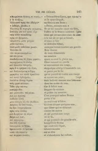 VIE DE CESAR.
Kâïxa, v{ TtouT»

« Mia|iwT9tT«

;

»

«

243

Trcs-scélcral Casca, que .^»-tu ? •

h 6t n/ïîÇxç,

el le ayant

'EAJjjviwtI npbi t6v à?e>yciv*

en-Groc à son frore

«

Â$tXfi, ^or,$n. •

frappé,
:

Frère, secours-moi.

m

•

TocawT>;« Si Tup'^X'^'i yevo/xiv>jç,

Or un

ixitïri^li /lèv xxl

l'cflrui cl le friss(m saisirent

fpU/i tlyî

vpbi Ta

à

Spcôfj.svaf

TO^/iûvTxç

fftùynv

/i>iTe

/*i}ti

à/xjvctv,

«Aià

/Ky;ô(

iitï

nxfjt7xtM%9fih<Aiv

xal àïravrcôv

vue de co qui bc

faisait

ni fuir

défendre César

mais pas-uièuie cmellre une parole.

au meurtre
yw/*>'5'''»

îtAv;73:Tç,

et

xai SuX'XMJÔlXV^Oi 9iCr,py
xai xarà n^OïoiTrou

le ylaive

nu,

rencontrant des conps,

de quelque côté qu'il
et

percé par

lournill la

6r,p{ov

yeux

étail ballotte

comme une

dans

[vage

,

bôle-sau-

mains de tous.

Car

xarâpÇaaîat

£rappcr-la-viclime

les

il

fallait

tous

au meurtre.

nul ytùjxzQxi ToD ^dvou.

el goûter

Atô xal Hpoûroi

C'est pourquoi

AfytTat ci

&{ âpx

porta à

aùrû
rx6

rr/wv

,

à.7:o fiy^éfit-^Oi

même

Brutus

lui

un seul coup à l'aine.
Et il est dit par quelques-uns,

que Céiar qui se débattait
cuDlrc las autres

xai Siufipuv 70 jû,u2

el qui portail son corps
et là,

Jrj/90 xxl i/.tX

ici

xal xtxpyyliç

el qui

,

St« flJs BpOvTOV
èffîTaff/tiévov

TO XifOi

ue,

qui se portail el contre son visage

Taîç x'/"^ Trivrwv.
Ej«t -/ip TTKVTXÇ

iviSsc^cy



le fer

et contre ses

xarà ^^da)/xô3y,

heùtXro Simtp

ayant niunlrc

César entouré en cercle

Tc rpi^cic t^v ojtv,

ycpo,aivcj)

fp/oi

Mais chacun

àito5«tÇavTO« Ta Ç«f°»
TttpiixoiJit)Oç iv xûxAo)

xxl

ayant cu-licu.

de ceux déterminés

t6v yovov

irpâf

la

n'osant
ni

èxSâiÀ<«w fwvijy.

'ExâaTOu û«
TciJv

luiiiulle

ceux qui nc-savaicnt-rien du oam-

oùoèv VUVltOOTCCC

TOi)«

li'l

poussait-dc-grands-crii

lorsqu'il vil Brutus

qui avail lire l'épée,

hftthi'j9xr9 TO (juiâTtov

rabattit sa robe

xxrà Trç «]?a/^î

sur sa icte

xal ita|»^juy ix/rb^

et

^'abandonna lui-:n<îiue.

 