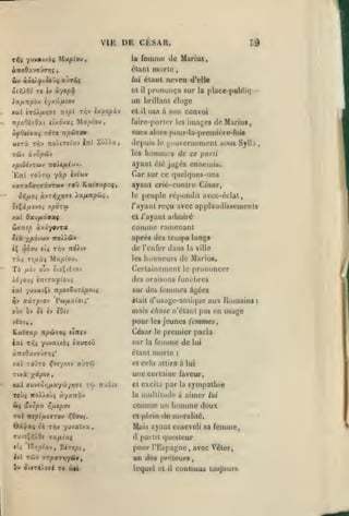 ,

,

,

,

,

VIE DE CESAR.
la

femme de Mariiu

étant murle

élaat neveu d'elle

lui
àiviJ.Oi

et

Ti èv U'/opôL

zr,j t/.-^Op'X-é

TTÎ/li

JTûi/*/Jffî

npoOizOxt

ti/.6iv.i

la place-publiq::'-

UD brillant cluge

Xa/jiTtpb-j è'/xw/xtov

Xat

prunuiiça sur

il

}ixpiou

osa à son convoi

il

fair«>-pori(r K-s

images deMariua»

vues alors pour-la-promière-foi«

ofOtia^i TOT» npôJTO»
ttjrà Tr,j 7ro/iT«iav irri

et

Sû».a,

depuis

i;i)ucriiement sous Sylla

le

,

de ce parti

les honinji's

ayant été jugés ennemis.

yàp

'Ettî TOJT'-J

ivi'wv

Car sur ce quelques-uns
ayant crié-contre César,

peuple répondit avec-éclat,

le

Si^xixvjoi y.pôxoi

/"ayant reçu avec applaudissements

xat daD/Aàaof

et /'ayant

biiTtsp

Jtà y^pojdiv
iÇ

âèou

Tiç

après des temps longs

iro).),ô5v

de l'enfer dans

ct$ T/;v ttÔ^i»

Maptou.

Tt^uiàç

admiré

comme ramenant

àvâyavToc

les

la ville

honneurs de Marins.

Certainement

le

prononcer

des oraisons funelires
sur des
^v nirpioj

Pw/xaioti*

ilait

femmes âgées

d'usage-anlique aux Romains

mais chose n'étant pas en usage

oùx ôv ôi èv (d£(

pour

jeunes femmes.

les

César
èict T/jj

yuvatxoj éauroO

le

sur

femme de

la

premier parla

étant morte
xat roJTO >fvîy/îv auroî

Tivà

lui

:

et c«'la attira à lui

une certaine faveur,

;(acptv,

xjcl ffuveû»;/xa-/w-/>7ff£

toj 7Tx6'tt

et excita

par

la

sympathie
aimer

Toù^ itoi/oùî àyaTriv

la niullilude à

W( avopx

comme

un

et plein

de moralité.

r,fxtpov

rxï ntpifiivrov :?6ou^.
6x<|<Z4 oj Ti^v

yuvaîxa

Mais ayant enseveli sa femme,
il

ili

ï€r,plixvy D«Te/5t,

lui

homme doux

partit (|uesleur

pour l'Espagne avec Véter,
un d<^s pnHeurs
,

lequel et

il

coolioua toujours

:

 