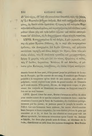 ,

^44

KA1SAP02 BIOS.

rfr' dcTTO TU/TjÇ, eiO* utto

twv xteivovtow

Iç'

^çô

Kai

rioaTnrjiou pé€r,x£v àvopiaç,

wç SoxEÎv

(povo;,

l^eaxavai

aCiTOv

àzo)'70t;

rvi

rpo;

t^,v {iaTiv,

ttoÀu xaOr,aa;tv œut/.v 6

Tijxoipia xotj ttoXeuiou Ilofx-

7nr^ïovu7ro7roûa(;XÊxXi(Ji.£vo'j,

xai TrepiTTraipovTOç UTTOTrXr^Oouç Tpa'i-

ît«i "^p^Œ

Xaêeïv X^yeTai* xa TroXXoi xaTexpo)-

y^p

(xocTtov etxocri
Ûr,(jav utt'

àXX/jXwv,

LXVII.

êv àTr£p£i5o(xevoi cwjxa TiX/jY^çTocauTotç.

£Î<;

KaTEipyacrtjLc'vou oà tou dvopbç,

BpOUTOU IXÔOVTOÇ ,

TTEp £ÎÇ (JL£(70V

IpouvTO^, oùx àvacy^oixc'vvj

(iiv

:?;

OJÇ Tl TTEpl

^Epoucia,

TWV r£7:paY{X£V<0V

Ouptôv £;£7ri7rT£, xai c^Eoyouca

Sioc

xaT£7:Xri(j£ xapay^^ç xai ôsouç aTTOpoi» tov ov^ixov,

Touç §6

oîxCotç xXei£iv,

8pÔ{i,W 5è yOjpEÏV,

cpiXoi

TOV TOTTOV, ô'^/OuÉvOUÇ TO TTaôOÇ

1QJ<i (JL£V ETTl

Kataapoç, uttsxouvte;,

Pompée

,

il

,

fut

poussé jusqu'au piédestal de

tirait

11

qu'il avait reçues.

Il

fut

eux-mêmes en frappant

pour rendre raison de ce que

les portes

les conjurés venaient

et

et leurs

spectacle

Lépide

foule

,

,

et jetèrent

parmi

Les uns fermaient leurs maisons,

couraisnt çà et là
ififreux

,

les

tous à la

mort, Brutus s'avança au milieu du sénat

fut

sénateurs n'eurent pas la force de l'entendre;

banques

et

nombre de blessures

homme.

sur un seul

LXVll. Quand César

leurs

Pompée

percé, dit-on, de vingt-trois coups; et plu-

sieurs des conjurés se blessèrent

l'eûrsi.

semblait que

la sta-

de son ennemi, qui, abattu

palpitant, venait expirer à ses pieds du grand

tamment par

,

ÉTÉpa; xaTÉvjyov.

sîç oîxiaç

qui fut couvert de son sang.

présidât à la vengeance qu'on

fois

|jiv

TpaTTE^aç xa ypr^aaTimipia

(XTCoXiTrEÏv

dessein formé de leur part
tue de

wcte touç

lojpaxoTaç. 'Avroivioç oà xai AÉiriôoç, oî (Aa-

roùç S' lx£Î9£V,

XiCTa

/.ai-

,

,

comptoirs;

et

dont

les autres

les

les

ils

le

de

faire

:

mais

peuple

les autres

le trouble et

abandonnaient

rues étaient pleines de gens qui

uns allaient au sénat pour voir cet

en revenaient après l'avoir vu. Antoine

deux plus grands amis de César, se dérobant de

cherchèrent un

asile

les

s'enfuirent précipi-

la

dans des maisons étrangères. Mais Brutus

 