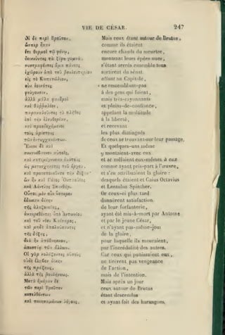 ,

,

,, ,

,

,

,

,

VIE DE CESAR

247

ùl ik nep B/»oûTov

Mais ceux ^/an/ autour de Brulus

Stfjntp r,9xv

comme

tri Bipfiol

Tw

ô«txvûvTCç

Tx

C'y») yo/uivi

ùnb

iX'j')po)v

encore chnu<ls du meurtre,

yo'v'j

ffvflrT|sayévT«« 5/xx

nionlrant N'urs

,

Kxvrîj

s'ctant serrés

sortirent

ro'j f?ou)euT/;^toi>

('iiées

nues,

ensemble tuuA

du sénat

allant au Cajiitole,

TÔ Kx7rtTOj)tOV,

C((

»

étaient

ils

•VX COtXÔTff

»

ne rc&seniblant-pas
gens qui

ytuyoufftv

à

àXXà /zâix fociSpol

mais trf'S-rayonnnnts

xsei

Oxp^«)ioi

tit's

fuii'nt

,

01 pleins-de-conliance

,

7ry|9:</x).o^;vT«; rj 7t)i^9oî

a()|inlant la niuliilude

cnt Tr:v i)evdtpîx.v

à

la libcrlé,

et

recevant

les plus distingués

TOJç xp'.arouç

de ceux se irouvant-sur leur passage.

même

'Evcoi Js xxl

Et quelques-uns

ffvwxvé€;'.tvov KvTO?ç,

y montaicnl-avec eux
et se mêlaient

xxi xxTî//t7vyffy.v ixuTOJ»

wç

/ie7î7;(/;/.dT«5

ToO é/syoj

xxl TT/ÎOTeTOtoOvTO
xxl râtOi

2iv ï^y

T/;v»

^o'Ç/v'

O/.Ty.0JVc>

xa) Aévr/oç "ZmvBfip,

OuTOt

/iîv ojv

tûwxav
Txli

uffr£^j

AvTwvtOv

'^-rtà

xxl TOJ

KxtTx^o;,

et s'en allrihuaicnt la [gloire

/*>3Ji à7toixuffzvT£î

>iv

•

desquels étaient et Caius Octavius
et

Lentulus Spinilier.

Or ceux-ci plus tard

ayant été mis-à-mort par Anloina
et

X7Ti6>/;9XOV

•

,

par le jeune César,

et n'ayant

de
ii%

eux-mêmes à eux

ayant pris-part à l'œuvre,

de leur forfanterie

àixÇovÉïxj,

vio'j

comme

d'^nncrent satisfaction

ôi//;v

àvxt^cOtvTi:-

xal

,

pas-même-joui

la gloire

pour laquelle

ils

mouraient,

par l'incrédulilé des autres.
01 yxp XOiâÇovTÎJ xJTOJi

Car ceux qui punissaient eux

Ojûi tXaêov

uc lircrcnl pas venjjeaûco
de l'action

T»ÎÇ

otxir;v

ItfxÇfWi,

àX)à T^ç ^ouÀ»ijeuî.

mais de l'intention.

M«TX

Mais après un jour

TÛv

fifxi'JXV

Ttept

ck

P^Otov

ceux autour de Brutus

xoereiôdvTûJv

étant descendus

xal TToii^ffx/xcvuy 16-/9ui,

et ayant fait des haranguMi^

/i

 