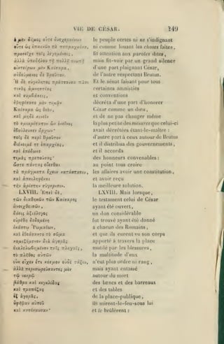 ,

,

Wô

vu: DK CKSAR.
le

peuple certes

ni

comme

lit

•Ûtc wç CTracvôiv rx itnrpxyiiijx,

atttMilion

mais

dune

aiSojfJitvoi ci R/soOrov.

de

H

npxrrojiy -/7t

ôi ffûyxiïjTO»

aux paroles dite*,

(it-voir

olxTtipoiv fiiv K.ociaxpa.t

ne s'indignant

ni

luuant les choses faiteK,

par un graïul silence

part plaignant César,

l'autre respectant Rrulus.

sénat faisant puur tuus

Fit le

certaines amnisties
et

conventions

èi>;y/72T0 ^uèv rifJiûv

décréta d'une part d'honorer

Kahxpx ûi

César

xotl fxriS't

Otbv

et

xivîtv

TÔ aiMlXpOTXTOV

iSoûAf ua«v âp^ùiv

'

f)as

dieu

changer

même

plus petite des mesures (nio celui-ci

la

ùiJ è/ïïvoi

comme un

de ne

avait décrétées élant-lc-mallre

et

il

et

xai tTié^uxe

il

gouvernements,

distribua dos

accorda

des honneurs convenables
«ffT« TtâvTXÇ o'fïôat

Ta itpiyfxxTX

«x'tv xaTâffTaatv,

TîQV àp((TT»jv jiiyxpiaiv,

tûv

une constitution,

les allaires avoir

reçu

moilloure solution.

la

LXVIII. Mais lorsque,

'EttcI 5è,

Tôiv ôiaO/;xcijv

:

au point tous croire
et avoir

LXVIII.

Kaf'ffaoo;

lostament celui de César

le

ayant été ouvert,

eup^Oo
txâffT'j)

un don considérable
fut trouvé ayant olé donné

SsSoiJii-jrj

Pw/ix^wv,

a

xal iOesco'zyTO rb vîjfix
xoij.iÇ6/jiSJO-^

chacun dos Romains,

et

que

ils

eurent vu son corps

apporté à travers

Six àyopxi

OixXt}.(jjènuivo-^ Txïi TTÏcyxïi

,

la

place

mutilé par les blessures,

multitude d'eux

TO iiXf.Qoi aÙTcôv

la

oùx cT;(ev »Ti x.àaixOJ Ojoi râÇiv,

n'eut plus ordre

ài^à 7rt|5i!JwpfûaavTfi

mais ayant entassé

TÛ

jj.iv

ni

rang

,

autour du mort

vcxpôi

^x$px xal

xc/x^lt^xf

des bzncs et des barreaux

xal TpantÇaç

et des tables

2C àyo/îâî,

de

la

ils

mirent-lc-feu-sous

ù^>!|^xy

aùroû

«al xïTixauaav

*

:

d'autre part à ceux autour do Drulus

To7ç ^i Trepi B/50ûtov

et

le

place-publique,

brûlèrent

:

lui

 