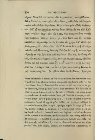 KAIÏAPOI BIOZ.

250
irupooç eOfiov

xiç oîxiaç twv (ivy,pr,xoTwv, xiTot^X^^ovrtç

Ê7r

(ï)^oi 5' ecpoiTiov
<7aff6ai

TravTa/ocs

x7,ç 7r(0vEoiç

,

aviX)va6cîv xii

Touç avSpaç ÇrjTotîVTeç. OTç Ixf ivojv [xiv

O'j^etç dt7n]VTr,-

aev, aXX' £u irEtppaYaevoi TràvTeç y^dav. Ki'vva; 0£ xiç

Iraipwv eru/e

ffapoç

f^èv,

loipaxwç axoTTOv

o'|/iv

wç

ciacr^-

twv Kai-

(pact, ttjç 'jcopar/7)u.évr,ç vwxtoç

loo'xei

^tto

^^P

Kaicxapoç Irl ceîttvov

xaXeîcrOai* 7rapatxou|X£voç 5', ayecOai tt^ç yeipiç ^ir' aùxoo,

wç

^ouXotAEVoç, àXX* àvxiXctvojv

àyj^ÔL xo

S' r;xou<7£v Iv

xaiecrôai xoîî Kaitrapoç, àvaaxât^ ISaoï^ev liri Tifxv),

pwfXEVoç X£ xy;v
xotî, xôiv

o-j/iv écjjia

Rai

Travxojv £oOuç

pvixoxwv Kaiaapa*

tisons enflammés,
le feu

xiç, OyOsvxoç au-

;

ouxoç

r,v, oj;

£<7xiv ô àv/jp

même

renfermés.

l'avait pris

il

Quand

corps du dictateur,

le

nomma

un autre

il

il

k-

se leva; et
la flèvre

et bientôt

des meurtriers de César
pelait

Cinna

;

des amis de

sa

à un citoyen qui
;

ms's on ne put

Un

malgré

quoique malade de

dit à

et les

apprit qu'on brûlait sur la place publique

par la main

,

et l'avait entraîné

quoique inquiet du songe

,

,

il

et le

:

peuple

lui

qu'il avait

y courut pour rendre à son ami

les derniers devoirs. Lorsqu'il arriva sur la place,

ple

;

,

avait cru voir César qui l'invitait à souper, et qui

sur son refus

,

iv

Cinna, avait eu. la nuit précédente, un songe assez
:

,

Ktvvxç

se répandirent dans la ville

qu'ils se tinrent bien

extraordinaire

résistance.

avr,-

courut en foule aux maisons des meurtrier* pour

il

plusieurs

parce

nommé

xwv

Sv Touxov eivai uTroXaSovxEç, wpuTjCav

cherchèrent dans le dessein de les mettre en pièces
les découvrir,

eu

xairep ujo-

yoip y)v xiç ^{i.wvuixoç êx£tv(t>

xoti

Toîç ffuvwjxoorafJLEvoiç,

César,

cwaa

TCoXXwv £:ppa(j£v £x£poj xouvotAa 7Tuvûavo{jLÉvoj, xdxsTvo;

oXXw, xa Sià

y mettre

xai 7rv»p£xxwv.

|xt,

quelqu'un du peu-

demandait son

nom

;

celui-ci le

il

courut dans toute la foule que c'était un

il

y avait en

,

effet

prenant cet

un des conjurés qui s'ap-

homme pour

le meurtrier, se

 