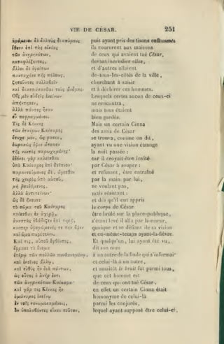 VIH

DE CKSAR.

251

puis ayant pris des tisons
îdtov

iixl

Txi olxiuç

eo&itnm^

cuururcnl aux maisons

ils

de ceux qui avaient lue César,

Tfiv àvyj/DrtxCTMV,

dtivanl iaceodivr dits
et d'autres allaient

nuvTu^ôve

T/;ç

dc-t()U5-los-ciMés de la ville

iroirwç,

,

chcrcliaat à saisir
Cl à déchiror ces

xal S 101.071 x7U(jOse.i Toùç ûvSpoii.

liommes.

Lesquels certes aucun de ceux-ci

/iîv ojOiIç 2x((yft)y

OTi

ne rcncuQlra

mais tous étaient
fv ittf f)xy ut JOi.

bien

Ti« 5è K.tvva{

Mais un certain Cinna

Tûv

irxlfiuv Kafffa/50{

jnrtK'-s.

des amis de César

comme

Itv^^c /xîv, cjç yxa-ev,

se trouva

iw^axù;

ayant vu une vision étrange

c^^iv

aTOrrov

T^î vuxTÔ» Trapwxi/ASVïîç
iôôxîi

•

la nuit passée

/aiitffôxt

yàp

car

T^( X'^/°^*

''^^°

,

âyîaSxt

siÙtoû

on

dit

:

croyait cire invité

il

par César à souper

UTtô Ratj;/^Oî èrri 0£?:tvOv*

icapaiTOj/iJvOî Je

,

:

et refusant, être entraîné

par

,

main par

la

lui

ne voulant pas,
à.XXk

mais résistant

oi.'jrf:iij(ti-j'

ûç

Sk

TO

9iJfj.x

cl di

r,/.0'J7S

TOy Kxiixpoi

le

qu'il

corps de César

iSstôtÇfv èTtl Ttuv^,

s'élant Irvé

xxiTtep >'jop'liHVj6i T« T/;v ô^tv

quoique

xal Ô4ia nupérctov.

et

Kaf

il

alla j^ar

ol se déliant

cu-méme-tcQips

tl quehpi'un,

T15, «Ùtou ijpOivTOi,

dit

irip«i TdJv 7to»d3v Tir/ôzvo/zîvftj

:

cul appris

dire brûlé sur la placc-publiqiic

xa^C76at iv àyjpût

àvxarxi

s

,

son

lui

honneur,

dosa

ayant

un nuire

que Cet

homme

parmi tuus,

est

TÛV àvT^prXÔTWV KztffZpX'

do ceux qui ont tué César

xal yip Tti K.{vvx{ ^v

en

ellet

un certain Cinna

homonyme de

h

rùT; Twvojuojaufvot.;,

i» mOÀx66trti «Ivac towt©v,

vu,

à un aulrcde la foule qui s'informai*

cl aussi lût le bruit fut
q xvr,p irrt

ul(j

nom

Cl celui-là à

ùi oÎto;

vision

ayanl-la-fiëvre.

parmi

.

était

celui-là

les conjurés

lequel ayant supposé être celui-€?

 