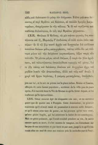 ,

KAIIAPOZ BI02.

262

«ôOuç xal ôic<77racav Èv (xÉgw tov avOpwirov. Toôto (xaXiaTa ^c'-

aavxeç

BpouTOv xai Kaaciov, où tcoXXwv

ot tzipi

*A Sa xa 7rpot;avTtç

vo(i^vu)v, dTTÊ/wpriffav Ix Tr,ç ttcJXeo)?.
7raô(^vTe(; lT£XeuTY)<rav, Iv toT; Trepi

LXIX.

-y

X

capwv

IIoiXTnrjia) Ô' iTriêitoffaç

Tw ^iw

oï

-^v

ToaouTwv

BpouToo

ou rcXù ttaeov etwv rea-

Travxl àpX'^jV xa SuvacTEiav Sii xivoûvojv

Stojxtov (jLoXiç xaTÊipYctaaTO, xauTT^ç oùScv ^ti

*0

«UTOU SaiOOJV,

(JLEVTOl [A^Y^^?

aaTo, xal TEXEum^davToç

-^

Etr, TTEV-

Y^Y^VW;

y£ip TOu £pYou ÔiYo'vTaç,

,

et le

toj oovo'j, ciâ

i7nrixoXouOr,ffE Tiixwpoç

rj

aviyvEuojv a/pt too

xai Touç

[XYjSÊva XiTTEÎv "tCv aTTEXTOVo'Tiov, dXXot

jeta sur lui

TOV ^lOV E/pr^"

0) TTOtpi

TE Y^ç TracTjç xal 6aXot(7arj<; eXauvwv xai

tou-

[xr,

rapà twv

vo|xa (/ovov xai t^,v iTTicpÔovov xapTcwcotixEvo^ co;av

TToXlTWV.

xa-.

Y^Yp^^f'^ti.

0VV^(7XEl cà KaTdOtp, TOC [X£V TTCtVTa

TT^xovTa xai £; ,

f,[X£(Hov îiotYt-

6tioov

xot8'

r,

Yvw(xr,ç (jLExac/ovTaç, l:r£;£X6cïv.

mit en pièces sur

effrayés de cette fureur populaire

,

la

place

même. Brutus

sortirent de la ville

et Cassius,

peu de jours

après. J'ai raconté dans la Vie de Brutus ce qu'ils tirent depuis, et les

malheurs

qu'ils

éprouvèrent.

LXIX. César mourut âgé de cinquante - six ans

,

ne survécut

et

guère que de quatre ans à Pompée. Cette domination

,

ce pouvoir

souverain qu'il n'avait cessé de poursuivre à travers mille dangers
et qu'il obtint

avec tant de peine

qu'une gloire fragile

,

,

ne

lui

procura qu'un vain

litre

^

qui lui attirèrent la haine de ses concitoyens.

Mais ce génie puissant, qui l'avait conduit pendant sa vie, le suivit

encore après sa mort;
les

il

pas de ses meurtriers

restât dIus

s'en
et

montra

le

vengeur, en s'atlachant sur

par terre et par mer, jusqu'à ce

un seul de ceux qui avaient

pris la

qu'il

moindre part à

n'en

l'exo-

 