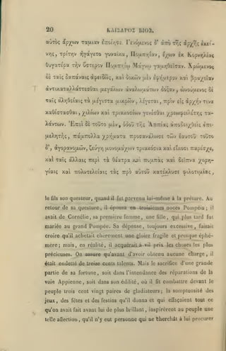 ÎO

KAIiAPOZ
ap/wv

oùtck;

rarxcav iTzoir^ii. revdjxtvc/Ç û* aTrô ty;; ip)^^ç ix*t-

v/jç, TpiTr,v

ÛuyaTepa

IiI02.

TQYotYtxo

ifuvsîza, Iloairr/iav

CffTspov no(JL7rr/!o)

t->,v

Mayvw

{/_wv ix Kopvr/îaç

,

Y^JJ^T^Oeicav. Xpojjx£vo<

Oâ Tai; oaTCavaiç à^eiotoç, xai ooxôiv |jiv i^'/îjxEpov xa'i ppot/£tav

avTixaxa^XaTTeaÛai (xeyaÂojv àvaXojaaTOiv 6Ô;ay^ ùvotjaevo; ôè
Taîç àX/jOeiaiç xi (jLeyi^xa (jiixpwv

xaOïcrxaaOai

,

S',

,

,

Ttptv eîç ip/j^v Tivot

^tXicov xai xpiaxociwv fiwLcOzi ypéwîpciÀiT/iÇ tï-

XavTwv. 'EttsI 8* xouxo
(AsXrjr/jç

^('(ix'xi

,

ixèv ,

ôoou x^;

'A.7r7cîa;

TratxTToXXa y p-z-u-axa 7rpoaavàXt»>a£

aTroOci/OÊiç cri-

twv iauTOj touxo

(XYopavojxwv, ^euYV) {xovojxa/ojv xpiaxocia xai

7:ap£c/e,

£Ï/.o<7i

xa) Taîç aXXaiç repi xà Os'xxpa x»i TTouiTràç xaî càTT/a "/^pv;-

xai uoXuxeXeiotK; xàç Trpo ajxou xaxsxXuas 3»iXoxia(a<;

Yiaiç

le fils

son questeur, quand

retour de sa qucslure,
avait

il

il

fut

parvenu iul-mdme à

la préiure.

Au

épousa en Iroifticmes noces Pompéia;

de Cornélie, sa première femme, une

tille,

il

qui plus tard fui

mariée au grand Pompée. Sa dépense, toujours excessive,

faisait

croire qu'il achetait chèrement une gloire fragile et presque éphé-

mère; mais, en

On

précieuses.

était endetté

réalité,

il

acquérait à

prix les choses les plus

vil

assure qu'avant d'avoir obtenu aucune

de

treize cents talents.

Mais

le sacrifice

charge

,

il

d'une grande

partie de sa fortune, soit dans l'intendance des réparations de la

voie Appienne, soit dans son édililé,

peuple
jeux

,

trois

oii

il

fît

combattre devant

le

cent vingt paires de gladiateurs; la somptuosité des

des fêtes et des festins qu'il donna et qui effaçaient tout ce

qu'on avait

fait

telle affection

,

avant

lui

de plus brillant, inspirèrent au peuple une

qu'il n'y eut

personne qui ne therchât à

lui

procurer

 