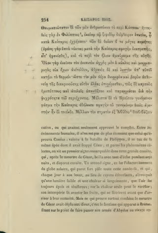 KAiiAPos nio2.

254
twv

0au{jLa(TioiTaTov lï
Oet;

Y^p

^v 4>tXiiCT0K

xarà Kafaapoç
(IçpotvTj

r,cpotv{aOr))

iTt*

S

^xflivu) t<{)

vuxTa;

;i^ioiw oi£:j»0£tp£v iiurôv,

twv Ss Oeiwv ^ Te jx^p;

£/pr'(raTo-

yâip ÊTTcà

to rcp'i KoÎtviov' f^rrr-

(xiv !ÎvOpo)7:ivt.)v

fJLexà t'^,v

'OXov -^àp excïvov tov IviauTOv w/,poç

(i{X2fjp6ijjLa

u.^v ô

puy^tç oùx Ê/OJV

av£T£)vX£V, àopavÈç 0£

xaTV)£i TO 6£p|xo'v

•

wdTe TOV

veloL Ty)ç SiaxpivoutxTjÇ

:^(xi7r£TCT0oç

auTOv

^v

xojiiirT,;

Kaiffapo; c:paYT,v ciarpnrij;,

xai to TzzpX tov t^iov

,

«^

xuxXoç

t9;ç

(xap|xa-

x-ai

xat Xettiov

aOyTJç.

îSt:*

«Sitoû

à£pa ûvojepov xa» ^apùv àc^i-

à)>.éaç

£7rij£p£aOai, toj; Ot xaprolç

xa àrEXft^ àTcavOîjcai xal Trapox^oécai

oièi

xr,v

^U/pOTT)Ta TOU TTEpie^OVTOÇ. Moc).tOrTa 8è TO BpO'jTOU Y£VO{XEV0V

T^v Kaicapo; eûT,)jwc£

cpa(j[jLa

ati^v

y,v

cution

,

Se toio'voe.

]M£'X)>(i)v

prouva Cassius

:

même

épée dont

lestes,

on

,

nuits

ou '(f^u.i^Y^v Ôeoiç ài€-

tov CTpaTov I; "ACuSou' ciaÇ-.Çal^tiv

ou qui avaient seulement approuvé

événements humains,

qui

a<f«aYr,v

vit

il

le

complot. Entre les

n'en est pas de plus étonnant que celui qu'é-

vaincu à la bataille de Philippes
il

avait frappé César; et

,

il

parmi les phénomènes cé-

un premier signe remarquable dans celte grande comèle,

après le meurtre de César, brilla avec tant d'éclat
,

et disparut ensuite.

du globe

se tua de la

Un

second signe

,

pcodautâ^t

ce fut robscurcissçment

solaire, qui parut fort pâle toute cette année-là

chaque jour à son lever, au
qu'une lumière faible

et

fit

;

et qui

,

de rayons étincelants» n'envoyait

une chaleur

toujours épais et ténébreux

son intempérie

lieu

,

si

languissante, que l'air fat

car la chaleur seule peut le raréfier

;

avorter les fruits, qui se flétrirent avant que d'ar-

river à leur maturité. Mais ce qui

de César avait déplu aux dieux,

prouve surtout combien

c'est le

le

meurtre

fantôme qui apparut à Bratas.

Étant sur le point de faire passer son armée d'Abydos au rÎTage op

 