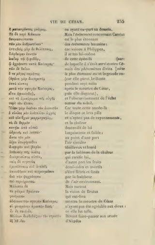 ,

,

VIE DE CKSA.R.

255

OQ ayant eu-part aa deNein.

Td

mpi

Si

Mais VéiHfnvjiunt concernanl Cassius

K.i.v7iov

0av/xa<TtojTaTOv

tC»

est le |tlus

fxkv kvOpran(v(iiv

*

étonnant

des évéïiemoits humaine

:

car vaincu à Philippcs,
SiifOtiptv ixurbv

il

se tua lui-inème

de
4*

^XP^'^^'^^

râv

xarà Katjayso»*

cctlo épée-là

do laquelle

il

[«ar:

contre Ce-

s'était icrvi

mais dos phiUiombies divins

^è 0<c'uv

8 Tf fiéyaç xo^uyJTtjç

le

plus étonnant est cl

la

[inrte

grande co-

(car elle parut brillante

pendant sept nuits

inrà vyxTaj

/Mrà

TT^v oryayyjv

Kat'aa^oç,

le

meurtre de César,

puis elle «lisparul)

«Ira ^yawtaO»j),
xal t6

nprcs

à.y.cti)pufxx v/i^ ^^^y^ii

et l'obscurcissement

de

l'éclal

autour du soleil.

ntfX TÔv iJAtov.

'OAov yàp ixtXvov -nv èvtauTÔv

Car toute cette année-là

ô xûxioç /xîv àviT£/).îv ^^XP'^i

le disfjue se leva pile

xal oùx

et n'ayant pas

xà 3k

e;(Ciiv ftsLpfj.ocpv/'Xi

,

de rayonnements,

et la chaleur

dip/j-àv

xar/ii àîrà aùrolj

descendit de

à.Spxvii xal /iTiTOv*

languissante et faible

WffT« TÔV

au point d'une part

àipa

/jtîV

è:riy£^£iOy.i

S^ofîpbv xal

l'air

TO'jî

par

avTÔv,

circuler

la fuiblesse

de

la

chaleur

qui rarélie lui

0£ xy^TTOÙ^

/;/jit7r£7rTO"J4

:

ténébreux et lourd

^xp^J'i

xoOsvsiu. Tfii àit'ïÇ
^c-</.ptvOJT/;4

lui

d'autre parties fruits

xal ànJuTç

demi-mûrs

et avortés

àrtavOiîïXt xal Txxp:txiid€9.t

s'être (lélris et

0(«

par

Trjv vf/U;(pdr)5Ta

la

fanés

fraîcheur

rou :re^u;(avTO(*

de

Majora

Mais surtout

ok

l'air

environnant.

TO fi'3/MX B|90ÛT0U

la vision

yevdjUevo»

qui eut-lieu

»0»|Àft>ff£ -Tiçv 9rfa-fr,v

KAt7apo>

ou yCvO,u«v>;v àciiT^v OiOt^
rjv

'

04 TOtdvOi.

M£).i'jj>

îtaêiëi^itv TOv jTparb V

montra

de Drulus

le

meurtre de César

n'ayant pas été agréable aux dieux
or elle fut telle.

Devant faire-passer son année
d'Abjrdos

i

 