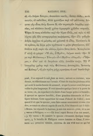 ,

KAI2APOÏ ni02.

25G

It^p«v r^TTEipov, dv£:rau£To vuxxôç, wairep eto>Oei,

«Iç T-J;v

oô xa0eu5o)v,

(yxriv))v,

àlW

i.at'it

(ppovT^Cwv Trepl to~ (x^J.ovtoç.

Aé-

ytiai yip ouxoç àvy;p ^xiaTa 2^ twv orpaTTjYwv 67rvwor,ç yi'^ixai TrXeîffTOv lauro) ypovov lypTjYopoTi

(TÔat,

"^pT,ffOai tte^uxojç.

^(^(pou Se Tivoç aîffOéoOai 7rep rJjv Oupav £Oo;£, xai Trpb; to toC
Xu/^vou

cptoç -^Sy]

xaTa;p£pO(X£vou (;x£'|a(X£voç,

àvôpôç ixipuXou TO
xb TrpcoTov,
laxtoxa

aùxw xo

S'

Trapà:

'pao'(xa'

x-Jjv

^>iX{7rrouç.»

fxai, »

eTtte*

xal Ka(aapi*,

ToxE

w

(xiv

Bpojis,

xaxo;*

ûatfjiiov

ouv ô Bpoîîxoc; EuôapcCjç

x9) [xsv Trptoxï)

O'I'ci

5e

« Oij^o-

•

Tw

aTrr'Et.

^iXlTCTTOUÇ àvXlXOyOElÇ

"^^^^

''^^P^

5*

'A.VXOJVICI)

xpaxT^aa;; xb xaO' louxbv sxpE-

tjt.a-/Yi

se reposait la nuit dans sa tente, suivant sa

il

,

àXX

(xr^XE (pOEy^^î^Evov,

xai xb ôat{xoviov eùOu; IxttoSwv

txVOUfXEVO) XP^^'l^

posé

to £Tco;. 'ExTr/ayetç ôi

xXivy,v, r^proxa ^(xxiç Icxiv. 'Â7:oxpiv£xai

«'0 cbç,

(XE TTEpi

)(^aA£7rou

Trpaxxovxà xi

u)ç loSpa fx-j^XE

ffiyyî

xai

(JL£Y£Ooç

çioÇ£piv

£lo£

o-j/iv

coutume, sans

dormir, et réfléchissant sur l'avenir. C'était de tous les généraux celui
qui avait le moins besoin de sommeil

longtemps.

sa lente

en regardant à

;

et

,

et

que

la

nature avait

Il

la clarté

aperçut un spectre horrible

,

il

vit

que

dire, se tenait

le spectre

pour

d'une lampe prêle à s'éteindre,

d'une grandeur démesurée et d'une

figure hideuse. Cette apparition lui causa d'abord

quand

fait

crut entendre quelque bruit à la porte de

veiller le plus

il

,

,

sans faire aucun

en silence auprès de son

de

l'eUroi

mouvement

lit, il lui

demanda

;

mais

et sans rien

qui

il

était:

a

Brutus, lui répondit le fantôme, je suis ton mauvais génie, et tu

«

verras à Philippes.

* je

verrai. »

''y

après

,

à

»

—

«

Eh

Et aussitôt

^^ bataille

bien

!

reprit Brutus d'un ton assuré

le spectre s'évanouit.

de Philippes contre Antoine

porta uLe première victoire

.

me

Quelque temps

et César,

il

rem-

renversa de son c6té tout ce qui lui

 