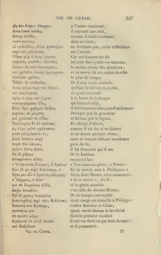 VIE DE CESAR.
tU

TTiv izipyLv r,ntipov,

557

à l'autre continent,

àv£7TxÛ«T0 VWXTOJ,

rt'jiosail

il

coiiime

il

une nuit
avail-cotitume,

dans sa tente

xxrà. ax/jv»jv

ne dormant pas

,

mais réûéchissa

sur l'avenir.

né pour

ESo^c
TIVÔJ

et se servir

^pôvoj,

TtXiÏTro-j
û'i

le plus

Or

a.isOizO'xi

<f dj»OU Tli/SC

T^V

OÛpU.-J

est dit

porlé-au-sommen

(îlre

moins certes des {jénéraux

le

,

iauToi iypyi'/opÔTi

X'xl )^p7,70/.t

homme

Car cet

OLroi yùp b k-rr,p Xiyirxi
nsfvxùi /svévO.n ÛTrv'/jJ/:»
•^xtjTx 5/i Twv rcpxrr^yCJv

il

de soi-même éveillé

de temps.

crut avoir entendu

(pK'Ifjue bruit vers la

,

porte,

ayant examiné

xxl axipùfMS'JOç

et

xxrxfepOfj.ivoj r,SYi,

qui baissait déjà,

à la lueur

tTosv

^i//tv

«le la

lampe

ilvitlefanlômeeUrayanld'unhommfl

(fO^îpUv xvSpbi

ixyû/O'j TÔ fjiiyîOoi

étranger par la grandeur

xat ;(ai£7T0u tô etoo».

et

OJi i'/j^Z
fj.r,re

/JiyjTfi

Comme

TipXT70VTX

ni

f0iyy6y.S'jàv rt

àA^à îrrôJTX

il

ÙTzoxpivirxi aùrij.
ffôî

xxx'oi Sxiiioij

vit lui ni

ne faisant

/{/{

lit,

demanda

qui

il

est.

Or le fantôme
répond à lui

et fii/xx

«

il

ne disant quehpie choses

près du

f

ripÛTX 07Tli èîTlV.

T6

la ligure.

mais se tcnant-dcbuut en-silence

atyîj

Ti'xpx Tr,v y.Xivr,v

hideux par

Et cllrayé d'abord

£x7ria-/itç 5î tô tt^wtov,

:

cj

,

BpojTe'

*

Ton mauvais génie, 6 Brutus

Lt tu verras moi à Philippes.
Tare
«

fjikv

ojv ô B/;o>roi

OliO/XXtf

s jOypffùj

*

»

Alors donc Brutus avec-assurance
«

«ITTf*

:

Je te verrai

»

,

dit-il

:

:

xai t6 Sxifxévio-j «ùOOj

et le génie aussitôt

à7irî«i èx:ro5'jJv.

s'en-alla de-devant Brutus.

Tû

6k

txvou/xîvw

X/50V'-;*

àvTiTxxOiii nepl
AvTuvtc») xai

xp'XT^axç

nô

ro'ji <ti>i:r7royi

Kxiaxpi

,

[xiv

npcoT/? fJ^ixV

Or au temps convenable
étant rangé-en-bataille à Philippes

contre Antoine cl César,

ayant eu-le-dessus à-la-vérilé

dans

le

premier combat

mit-en-fuile ce qui était devant la

^rptjlXTO TÔ xarj- ixuTÔv

il

XXl ^((^ri^X7C

et le poursuivit

YiK Dt Cfsva.

17

 