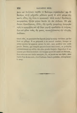 KAISAPOZ BIOZ.

258

xa 5te;r,Xa(7e TropOwv

<|/aTo

îeuT^pav aÙTw (xa/ecOai

-zo

Kaiaapoç (rrparÔTrcîov

çoit5 to airo ça^jxat tt ç

(/.£X).ovti

VUJCTOÇ auOlÇ, OÙy^ W(7T£ Tl TrpOffSlTCeïV
7r£7rpo3|X£VOV,

cpipojv

£^^i'];a

ttjv îi

laurov

*

àXXà OUVEIÇ

£iç

BpovToç tÔ

ô

xov xivouvov.

OO

(xr;v

TTpoç Tl xpyijxvwoEç xal xôi qicp£i yuavoî Trpoa^aÀojv to cTÉpvov,

aaa

xal cpiXou tivoç,

wç

cpaaiv, cttvETip^oWavToç ttjV 7r).r,Y^|V,

àTCfiOavEV.

faisait tdle

livré

,

et poursuivit les fuyards jusqu'au

au pillage.

même

Il

camp de

se préparait à un second

César, qui fui

combat

,

lorsque ce

spectre lui apparut encore la nuit, sans proférer une seule

parole. Brutus

,

qui comprit que son heore était venue

,

se précipita

volontairement au milieu des plus grands dangers. Cependant

mourut pas dans
il

se relira sur

l'aide
le

le

combat

,

il

il

ne

ses troupes ayant été mises en déroute

une roche escarpée;

d'un de ses amis

coup.

:

là

,

,

se jetant sur son épéc, avec

se l'enfonça dans la poitrine

,

et expira sur

 