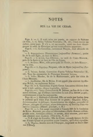 ,

NOTES
SUR LA VIE DE CÉSAR.

—

H avait seize ans passés, au rapport de Suétone
Selon Velieius Patcrculus (II, 43), c'était encore un
enfant, pœne puer. H n'y a, ce me semble, entre ces deux témoignages et celui de Plutarque qu'une contradiction apparente.
Page 6,
1. Ce Cornélius, surnommé Phagila, était aflranchi de
Page

4.

{in Cœs., c.

1

J.

).

—

Sylla.

—

2.

^y.ptj.oL/.ou-j'jx-j.

Pharmacussa (aujourd'hui Ferma co)

,

petite

de la mer Egée, en face de Milct.
Page 8.
1. Kt/tÇt. Les Ciliciens, au midi de l'Asie-Mineure,
près de la Syrie et en face de l'île de Cypre.
2. Mt>>jTOu. Milet, ville principale Je l'Ionie, en Asie-Mineur^
île

—

—

,

sur la côte.

Page
gamo).

—

42).

—

10.

1. Uspr/âiMu.

Pergame,

ville

de Mysie (aujourd'hui Per-

2. 'lojvtov. Junius. Correction d'après Velieius Paterculus (II,

Tous

les

manuscrits de Plutarque donnent "lojy/.ov.
île
la Méditerranée, près des côtes de

—
Rhodes,
de
l'Asie-Mineure.
— Apollonius, de Molon.
3. 'Po'oov.

4.

Molon
Page 12.

nius

61s

Il

est

appelé plus souvent Apollo-

ou seulement Molon.

—
—
,

Correction d'après Coray. Les autres éditions don-

1.

nent à tort: fxZXlov

,

ûXy.oiç y.7yo).r,0zii;

,

ùfv.-jxi.

de M. Dùbner, au lieu de r,-j où de»
autres éditions, qui d'ailleurs intercalent le mot outw devant jn/piv
contrairement a tous les manuscrits.
Page 16.
1
Habitude d'elléminé. Elle est notée par Lucien dan$
le portrait qu'il trace d'un homme de ce genre
Ilây/.a^cv âvcpa,

Page 14.

—

1 .

"Ottou. Correction

.

:

TÔv aùjféva, yuvatxcîov zb

5ta5-£5-a>,eu/A£yoy tô ^OLôtafxa.,

lizuejù.xfffxé'jo-?

^léjjL/jLx, iizliypo'j

jxvpw* aTzoïfjéo'jru,

TÔ

0'jWr,ixoL,

tw

Saxzj'/.u ax/su tj^v

xtfoÙY:v xvw/xcvov. [Rhetor. prœcept., c. II.)

—

Page 18.
1. Cet usage remontait à l'année 360 de la fondation
de Rome. Matronis , pro auro ad liberandam a Gallis Romam collatOj
gratïee actœ , houosque additus , ut earum , sicut virorum, post mortem sàlemnis esset laiidatio. (Tiie-Live, V, 25.)
2v II s'agit de Cornélie, fille de Cinna, seconde épouse de Céear. 11 avait épousé en premières noces Cossulia qu'il avait répudiée.
3. 'lôr.pixv. Ancien nom de l'Espagne, emprunté au fleuve Ibe-

—
—

rus {VÈbre),

,

 