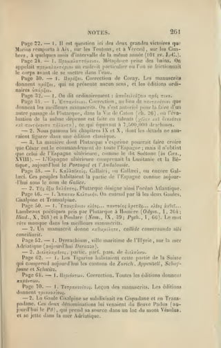 2G1

NOTES.

—

est queslion ici des deux grandes victoires qae
Aix, sur les Teutons, et a Vciccil, sur les (timbres, à «juflqurs mois d'intervalle «le la mdine année (101 av. J.-C.).
1. Upoux'/'j.rTÔy.îJOJ. .Mc't;i|.liMr(; prise des l>ains. On
Page 2i.
appelait Trîoaa>x/T/:/3tov un endroit particulit-r ou l'on se rrictiunnait
le corps avant de se mettre dans l'eau.
Page 30.
I. llxpiXti. Correction de Coray. Les manuscrits
donnent npi^et, qui ne présente aucun sens, et les éditions ordi-

Page 22.

Marius

1.

11

rein|)()rta à

—

—

naires CiTtâcÇît.
Page 32.
ordinairement : àTO';etitâî;£tv tt/soî rtvx.
1 . On dit
Page 34.
1. *KTtTa/.97i:<t. Correction, au lieu de nîvzx/.àrrxt que
donnent les mcillours manuscrits. On s'est autorisé pour la faire tl un
autre passage dt^ Plularqtu*, dans la Vie «le Caloti U-h. 26), où l'éva-

—

—

luation de la

même

dépense

xal TTcvr/j/ovra râ/avr^:),

—
—

C(î

est faite en talents [yOiy. /.y cix/07ta
qui é(]uivaut a 7,/>0(),000 drachmes.

2. Nous passons les chapitres IX et
raient ligurer dans une étiition classiciue.

X, dont

les détails

ne sau-

3. La manière dont Plutarque s exprime pourrait faire croire
que César eut le commandement de toute ^Kspa^M1e mais il n'obtint
(lue celui de l'Kspagne ultérieure, comme le dit Suétone (i/j Ca'%.,
XVIII). — L'Kspagne ultérieure comprenait la Lusitanie et la Hé;

tique

aujourd'hui

,

—

Portntjdl et V Andalousie.

le

t. KxWxïxoj;. Ciallaïci
ou Call.Tci ou encore GalPage 3S.
l.eci. Ces peuples habitaient la partie de l'Kspagnc connue aujourd'hui sous le nom de Galice.

—

,

,

2. Tr.i éÇw OxXi77r;i. Plularquc désigne ainsi l'océan Atlantique.

—

1. "Atxtxv RsÀTtxî^v. On entend par là les deux Gaules,
Cisalpine et Transalpine.
Page 50.
1. Xuovpxvio-J x/éo;... Ttavroe^jç àperrls... xiéoç àvOîï...
Laïubeaux poétiques pris par Plutarque à Homère [Odyss., I, 2G4

Page iG.

—

;

Pindare (Nem., IX, 39; Pytii., l, GG). Le mol
TOTî manque dans les meilleurs manuscrits.
2. IJn manuscrit donne y.xO'Mixû.r^^tf callide conversando sibi

//»a(/.,

X,

2(;S) et a

—

conciliavit.

—

Page 52.
1
Dyrrachium ville maritime de l'Ulyrie
Adriatique (aujourd'hui Durazzo),

—

.

,

,

sur la

mer

partie, parf. pass. do ôi£>aûv'j.
Les Tigurins habitaient cette partie «le la Suisse
qui comprend aujourd'hui les cantons de Zurich, Appenzclt Schnf2. ^i!Ar}Àxuvjoi

Page G2.

—

,

I.

,

fouse et Schivitz.
Page Gi.
1. IIîotovTwv. Correction. Toutes les éditions donnent

—

/tîfjOdvTWV.

—

Page 70.
1. Ttrpxif.o-îoji. Leçon des manuscrits. Les éditions
donnent rpi7./.oj'.o>i.
2. La (laule Cisalpine se subdivisait en Cispadane et en Transpadane. Ces deux dénominations lui venaient du lleuve Padus (aujourd'hui le Pd), qui prend sa source dans un lac du mont Vésulu».
et se jette dans la mer Adriatique.

—

 