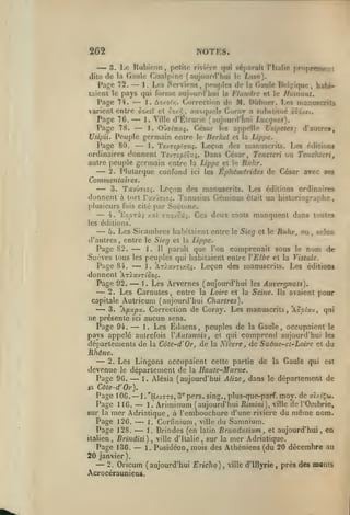 NOTES.

262

—

polilo rivi'To qui séparait l'Italie proprement
3. Lo T^ubiron
de la Gaule Cisal[»ino (aujourrl'hui h; Lhho).
1. Les Nerviens, peuples de la Gaule Del^'ique, habiPage 72.
taient le pays qui forme aujourd'hui la Flandre et le llainuut.
Page 74.
1. ùs.r)/.oi.r,. Correction de M. Diibner. Les manuscrits
varient entre ùo/.zX cl oo/-?, auxquels Coray a substitué èod/^t.
Page 7G.
1. Ville d'Élrurie (aujourd'hui Lucqnes).
Page 78.
1. OùyiTrzç. César h-s ap()elle Usipetes; d'autret,
Usipii. Peuple germain entre le Berkel et la Lippe.
Page 80.
1 . TevTôptTaç.
Leçon des manuscrits. Les éditions
ordinaires donnent TcvT£/iioz$. Dans César, Tenctcri ou Tenchieri,
autre peuple germain entre la Lippe et le Ruhr.
2. Plutarque confond ici les Éphémérides de César avec ses
,

dilo

—
—

—

,

—
—

—

Commetitaires.
<-^ 3. TavÛTto^. Leçon des manuscrits. Les éditions ordinaires
donnent à tort Tavli^io;. Tanusius Géminus était un historiographe,
plusieurs fois cité par Suétone.
4. 'EopTxç /.xl G-ojoûi. Ces deux mots manquent dans toutes

—

les éditions.

—

Les Sicambres habitaient entre

le Sieg et le Ruhr^ ou
selon
entre le Sieg et la Lippe.
Page 82.
1. 11 paraît que l'on comprenait sous le nom de
Suèvcs tous les peuples qui habitaient entre Y Elbe et la Vistule.
Page 84, ^- 1. 'A7).x>TL/.r,i. Leçon des manuscrits. Les éditions

5.

d'autres

,

,

—

donnent 'AtIx-jz îoo^.
Page 92.
1. Les Arvernes (aujourd'hui les Auvergnats).
2. Les Carnutes, entre la Loire et la Seine. Ils avaient pour
capitale Autricum (aujourd'hui Chartres).
-^ 3. 'Apxp'x. Correction de Coray. Les manuscrits, oclx-j, qui
ne présente ici aucun sens.
Page 94.
I. Les Éduens, peuples de la Gaule, occupaient le
pays appelé autrefois YAutunois, et qui comprend aujourd'hui les
départements de la Côte-d'Or, de la Nièvre, de Saône-ct-Loire et du
Rhône.
2. Les Lingons occupaient cette partie de la Gaule qui est
devenue le département de la Haute-Marne.
Page 96.
1. Alésia (aujourd'hui Alizé, dans le département de

—

—

—

—

—

Côte-d'Or).
Page 10G. l.'H/.tc-TO, 3*'pers. sing., plus-que-parf. moy. de aî/.cÇw.
1." Ariminum (aujourd'hui Rimini), ville del'Ombrie,
Page 116.
sur la mer Adriatique, à l'embouchure d'une rivière du même nom.
Page 126.
1. Corfinium, ville du Samnium.
Page 128.
1. Brindes (en latin Brundusium , et aujourd'hui, en
italien, Brindisi) ^ ville d'Italie, sur la mer Adriatique,
Page 136.
1. Posidéon, mois des Athéniens (du 20 décembre au
20 janvier).
2. Oricum (aujourd'hui Ejicho), ville d'Ulyrie, près des monts
»a

—

—

—
—

—

—

Acrocérauniens.

 
