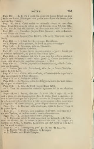 2G3

NOTES.

—

1. Il n'y a dans ces conlrccs aucun fleuve du nom
Page 138.
c^nius ou Anias. IMutaniuc veut parler sans doute du Ucuve AoQs
(aujourd'hui Vajusu).
P;i-(; 142. >-^ 1. Colle racine est nonuuéc chara ou cara dans
César. I*eul-ôlre est-ce la iiKÎmc «jui est ijési^tiée dans Alhéiiéi; (IX ,
p. 371) sous le nom de /x^ocutov, et chez nous sous celui <lo carotte.
Paye 152,
1. Tusculuu) (aujourd'hui frascuti)^ ville du Laliuni,
à trois lieues de Rome.
2. Coinphes (aujourd'hui Gonfi), ville de la Thessalic, sur le
Pénéc.

—

—

—

Page 15G.
1. Il faut lire K.Ojîv('j>t/.io,-, Cornilicius.
2. Mégare, ville yrec(jue, au fond du i,'olle Saronique.
PaL;e 15S.
1. Scolussa, ville de Thessalic.
2. Cncius Domitius Calvinus.
Pa;îe IGi.
1. A/a/5v. Leçon <les manuscrits. lyjji.:n'jt donné par
les éditions ordinaires, ne p<'ul se dire d'une épéc.
Page 1G8.
1. Suétone lait dire à peu près les mêmes paroles à
Hoc voluerunt : taillis rébus gestis C. Cœsar condcmnatus
César
iiisi ab exercitn auxilium petisscm. (c. 30.)
essctn
Pai;e 170.
1. Tralles (aujourd'hui Sutiaiihissar), ville de Carie,
près liu Méandre.
2. Padoue (en latin Patavium) y ville de la Gaule Cisalpine,
pairie de Tite-Live.
1. Cnide, ville de Carie, à l'exlrémilé de la pointe la
Page 172.
plus occiilontalc de l'Asic-Mini'ure.
1. Ptolémée Auloie.
Page 178.
1. Pharos, petite lie d'Egypte, jointe par une chausPage 180.
sée au port d'Alexamlrie.
Page 1S2.
1. Ville du Pont (aujourd'hui Zile).
2. Tous les manuscrits donn«;nl u.d>zio-j ici et au chapitre

—

—
—
—

—

:

,

—

—

—

—

—
—

—

suivant.

—

—

Il
Page 18'».
1. Voyez, plus haut, la note 1 de la page 15G.
doit y avoir ici une transposition dans le texte. C'est à Antoine, el
non a Cornilicius que fut ailju;^ée la maison de Pompée. On connaît

apo.strophe de Cicéron à cette maison même , ilans la seconde
domiis antviua qtiam dispari domino domiiiaris !
Page 1Î)0.
l. Thapsus, ville d'.Vfricjue, entre le lleuve Triton et
la petite Syrie.
Page Pli.
I. lltiquo, ville maritime d'.Vfrique, ancienne cOiOnie des Tyrlens, et capitale sous la dominaiion romaine.

la belle
C

hilippitpie

Page

—

19(5.

:

—
—
—

,

1.

Un manuscrit donne

Iv./tipwvx.

important des trioniphos de Cdsar,
lut mCme le proniior de tons, au rapport de
xxxvii). VEpitome du llit' livre de Tite-Live

2. l*lutar«|ue oublie le plus

celui des (ïaules, (|ui

SuiHone (i.i Ci s., c.
en fait anssi nuMilion.
1. -'jvEOoyÔTa;. parf. partie, act. de
Page iMO.
2. Munda, ville de la Uétitjue, en L.^pagne,
-^ J. Allusion aux ûls de PomitOc.

—

—

au),),î'yt«>.

 