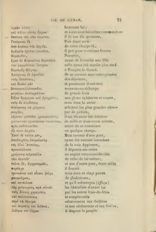 ,

,

, ,,

,

v

11,

,

,

honorant

et à-son-lonr

àitb h€ivr,ç r^ç ocpyftit
h'/i'jt'O tfiinnv

yuvaïxa

£/ Ko/9Vïj)i/«î OM'/azipoc

yy:jjLr,0îT7Xv

Uoij.Ttr,tu

lils

,•

lui-mdme rommand.int
quosteur.

de cette charge-là
il prit pour troisième fomme
Poni|>cia

Uounr,(x-j

ril'j

lui

son

fit

il

,

Puis étant soili

rcvrfyncvo? Si

éx«v

,

21

rai r^Hrj «yràç ûpy^tav

rbv uîèv rautav.

,

CHSVR.

l)K

TlflSlJ V.JT'iJ

ircolrini

,

vjzspov

Mâ'/vw.

ayant de Cnrnélic une
celle ayant été

Pompée

à

le

fille

mariée plus tard

Grand.

Xpû/jiîvoi Si scftiSSiç

Or se servant sans-ménagement

xxl Soxûiv fih

et paraissant il-est-vr;ii

des dépenses

rccevoir-en-échangc

de grands

frais

îdÇav ?y>{,u£oov xal ^paye'y.j

une

éphémère

Tocï^ Se à)./;Oî^at{

mais dans

&)voj//£vo;

rà

sTç

yrnhOxi

yps(^<f!Ùl-:r,^

tx/kvtwv,

xaOt'yrayOat

Ttva àpyT^v.

Eirel 5è

toOto

/xèv,

à7to5£t;(0îtî £:tt//£).rîTi^S
Trîç

courte

par de petites,

yiXiùiV X5Ù rpiccy.OJtùtv
ir/slv

et

la vérité

achetant les plus grandes chose*

/Aiytffra

fiirpôi'j

Xi-jSTXt

gloire

é?oy ATrTitaç,

il

est dit avoir été débiteur

de mille

et trois-cents talents,

avant de se constituer

en queli]ue charge.

comme d'une part,
nommé intendant

Mais

ayant été

de
il

la

voie

Appienne,

dépensa-en-outre

yp^^lXXTX 7tâjU7T0)Ja

un argent trcs-considér;ible

TWV ixuToO*

de celui de lui-même;

T9ÛT0 ûj, à-/opa'JOfi&v

et

nxpijys

il

rpi7.y.67ix xal e'xOTi Ç«ûy>3

trois-cent et vingt paires

xal xaTC/.).u7C

et q«'il

ràç yiioTi/xiaç itpè «ùroû

les libéralités (/'avant lui

TaTç â)>atî yopr^-jixii

par

xal woiuT£),etat{

et

que d'autre part, étant-édile
fournil

de gladiateurs

tripl

xat

Ta Oixzpx

iro/uiTTà$

xal Octïrva

«lîO.JXC TOV O^/AOV

submergea [cffuça)

les autres frais-de-féles

somptuosités

relativement aux théâtres
et
il

aux cérémonies et aux
le peuple

disposa

festins

 