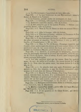 NOTKS.

2G4

—

4. 1-08 Dionysiarpif»» s'appclnicoi f.n latin Liberalia.

Pago 20S.
Perse

—
—
—

,

—

La nx-r Caspiitnnc ou mer Hjrcanifnnc

1.

Russie cl

la

la

,

entre la

Tarlarie,

2 Le Gaucasn, prando chaîne de montagnes en Asie.
1
Circcuni, ville maritime et [)rornontoire du Lalium.
Page 210.
2. Terracine faulrefcjis Anxtir) , ville du Latium.

—

.

3. 11 faut enleriflre

jourd'hui Sezze)
Pa;^e 212.
dinus.
Page 21G. —-

—

par

là le»

du Latium.
Dans la Vie de

marais Puntins.

— Sélium

(au-

ville

^

1.

Numa

nommé Mercc-

ce mois est

1. Albe la Longue, ville du Latium.
Page 218.
1. Fête trcs-ancienne, célébrée en l'honneur de Pan
et de Faune, à qui l'on sacrifiait un loup.
Page 222.
1 . Les habitants de Cum<îs
en Éolie passaient pour
des gens grossiers et stupides. Voyez Strabon 1. xiii, p. C22, ci

—
—

,

,

,

Lucien,

in

Pseudologista

Page 22G.

—

Dans

,

t.

III, p. K'A.

Vie de Brutus, Plutarque rapporte qu<
Cassius, entre autres sujets de plainte qu'il avait contre César, pe lu
pardonnait pas de lui avoir enlevé des lions qu'il avait fait rassembler et conduire à Még.ire, pour les jeux de b«.n é.iditc.
1. Strabon, si connu par sa Géographie , était enPage 228.
core un philosophe distingué de la secte des stoïciens , selon les uns
ou de l'école du Lycée, selon d'autres. Il avait aussi composé plusieurs ouvrages historiques.
2. Les ides variaient ainsi que les nones. Dans les mois d
mars, de mai, de juillet et d'octobre, les nones étaient le 7 et le
ides le 15. Dans tous les autres mois, les nones étaient le 5 et le
ï.

la

—

—

ides le 13.
Page 230.
mettait au faite

—

Ce pinacle

était une sorte d'ornement que l'oi
temples, et que les Grecs nommaient aigle
comme on le voit dans les Oiseaux d'Aristophane.
Page 238.
1. Dans la Vie de Brutus, c'est Caïus Trcbonius qii
retient Antoine hors du sénat. Il y a évidemment ici une faute d
copiste. Plutarque ne pouvait pas tomber en contradiction avec lui
même sur un fait aussi connu, attesté par plusieurs historiens, e
furtout par Cicéron (xi* Piiilippique, c. 14. et xtu', c. 10).
1. Philippes (anciennement Datas et Crenides^ aujour
Page 254.
d'Iiul Filiheh?), ville de Macédoine.
î." Abydos (aujourd'hui Jwrfo), petite ville de l'Asie-Mineur*lur l'Hellespont, vis-à-vis de Sestos.
1. Il est question ici de César Octave, qui devin
Page 256.
d César Auguste.
1.

éles

—

—

—

—

Typographie Laliure rue de Fleurus,
,

BIBLIOTHECA

)

9.

a Paris.

 