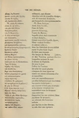 ,

,

,

VIE

, ,

DE CESAR.

23

lellemcnl, que chacun
Çïj-elv xaivàç /*4v àpxôti

»

chercher
soil (le

aTç à^ci'|atvTO aùrov.

par lesquels

Deux

VI.

VI. Auelv Si vriveav

de nouvelles charges

sciil

récompensassent

ils

/iiv

àwo

,

l'une de Sjlla

S'j//«

pouvant beaucoup,

ivvaixi'/r^i fj.iyac
T/f; Ô£

lui.

factions

étant dans la ville
Ti^iî

,

nouveaux honneurs,

xatvàç Ô£ Ttu'iî,

Maptav^^

l'autre

de-Maiius

^ rdre xare7rT/5;«;ît

laquelle alors était consternée

KXÏ 5li9TtX9T0,

et était dissipée,

npÛTT0J7X

faisant tout-à-fait

yO/ilûf, T«7T£tvà

César voulant

^ouXo//Jvoî ofjxppôjvat

humble /j/jirtf.

fortilier

Kx itpoxyayiiOxi rxxjTcv

et relever celle-ci

ivrxTifdorifjilxiiàyopxjofj.i/.uTi

dans

les libéralités de-son-édilité

ayant Ic-plus-haut-dcgré
ÎTtotïJTaro

xpu^a

(it-fairc

Ax Nfxaç rpo-nxtofôpovç

,

des

et

TÔ E.xniT(!tlioj.

il

reflroi

TOJç Osxjxfiivovç
X/^uj&i

xal xaT£TX£uaî/x£va
Té;(vy7 TTî^CTTÔiî
(

ûi«5»5ioy ôc ypx/j.<xx7i

Tx

xx7opO-JtfjLX-:x Rifièpir.x]'

où yà^ ^v ac/;/o;*
h ûi Àoyoi

mpiiù'/ ruyy

le

jour

de l'audace

de celui

Toû xvxdhzoç

navra pLxp/xxipovzx

[phées,

portant-des-lro-

dressa au Capitole.

Or avec

'A/*a 0£ hfJ-ipx

io-j^e

Victoires

lesquellos portant de nuit

Xi fipoiv vu/.rèç
iviffT>3ff£v tii

secrètement

des images de Marius

clxdv»; filxpîo'J

les

ayant placées

s'empara de ctux ayant vu
toutes ces choses éclatantes d'or
et travaillées

avec art merveilleusement
(et elles indiquaient
les

par des lettres

succès cimbriques)

:

car l'auteur n'était pas incertain
et la

rumeur circulant

i^OpotÇî Travraç àv0pc^7io-J>

rassemblait tous les

itpà? Tyjv O'^tv.

:

vite

hommes

vers celle vue.

A^^à

ol /xèv fSooiv 'E.xiaxpx

TtoXt'zfjt'jQxi

Tupavvioa,

•itaviffTavTa rt/iàç

Cependant les uns criaient César
machiner la tyrannie,
en relevant des honneurs
enfouis

y<i/AO((

xal coy fixai,

tul TOUTO flvxi niïpav

par des

lois et

et cela élre

des décrets

une épreuve

,

 