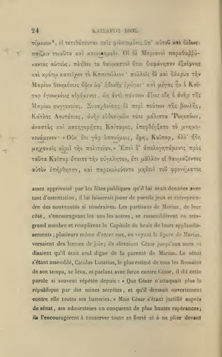 KAIXAPOÏ

24

BlOi.

TC(jLevov*, cl TETiOâctuTai Taïç ç»tXoTiu.Î!tt; Ot:'

TOictora

Traic^eiv

vavTEç auToùç
/.«

xaivocoatlv. O'i oè M^ptavo'i rapaOa^^^-

y.oti

tiX/jOei

,

te OaujxotffToi ocoi oieî»avr,<iav i;ai9vr,<

xpoTO) xaTEÎ/ov ?o KaiTiTO)Xiov

Mapiou

0EO)(j.Évot(; oi^iv

,

6)Ç

Mapîou cuYY£V£Îaç,

ilu v a/

KaxXo:; AouraTio;,

àv•^Jp

/.a

VSUOU.EVOV

«

àvTi rav?o)v a;ior

£•!<;•/;;

t?r,

ci rEp to'jto)v

eCiÎoxi'xwv tote

ô

r^v

tt.v

Kaî-

o àv^,p tv;;

ty;<;

^o'/a?,?,

aa)a7ra 'Po);xaiojv,

xar/iYOprjTaç KaiVapo;, ETE^Oî'YîaTO to u.vy,;xo-

Ojy. £Tl Y^p UTTOV'JaOK;

(Ay)/avaï<; atpeî

TauTtt

Sa/pya

TToXXoîç 5à xat

'

O'V r.covr,; i/fopei* xai {Acva;

(7ap E*pt(oaio'.ç aîpoaevoi;

àvaiTTotç

aOtoC xai oiiutai

Kaîaap

,

ECpr,

,

KaÎTOrp, «Xa*

7JC7,

TToXiTEiav.» 'Ette'i o* à7roXoYr,cau.£vo; Trpoç

tv-jv

etteite Tr,v cuyxXtjTov, eti jxaXXov oî Oa'jaot^ovTEç

aÙTov ETTr^pOri^av

,

xai —apEXcXEuovto

«xr^OEVi

toû çpovr,|xaTO<

assez apprivoisé par les fêles publiques qu'il lui avait données avec
tant d'ostentation

,

il

dre des nouveautés

jouer de pareils jeux et entrepren-

lui laisserait
si

téméraires. Les partisans de Marius, de leur

côté, s'encouragoant les uns les autres

,

grand nombre

du

sements

;

et remplirent le Capitole

plusieurs

même

se rassemblèrent en très-

bruit de leurs applaudis-

d'entre eux, en voyant la ligure de Marius,

versaient des larmes de joie;

élevaient César jusqu'aux nues ci

ils

disaient qu'il était seul digne de la parenté de
s' étant

de son temps, se leva,
parole

Marius. Le sénat

assemblé, Calulus Lulalius,le plus estimé de tous les Romains

si

et parlant

avec force contre César,

souvent répétée depuis

:

république par des mines secrètes
contre elle toutes ses batteries.

du sénat,

ses admirateurs

>»

«
,

Que César

il

dit cette

n'attaquait plus la

et qu'il dressait

Mais César s'élant

ouvertement

justifié

auprès

en conçurent de plus hautes espérances;

iU l'encouragèrent à conserver toute sa fierté et à ne plier devant

 