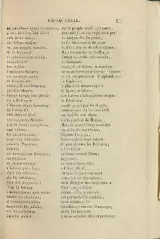 , ,

,

^

,

,

VIE DE CKSAR.
iitï

ti

Ttv

xpofxx'iur-zàa'. vov,

Qiifj.ov

rertOâ.aevrxi ÛTto cilnoij

Taïç ^t/or(uiatî,

25

sur le peuple amolli-d'avance,

pourvoir
au

s'i

a clé apprivoisé

moyen des

par

lui

largesses,

accorde de jouer

xa> Sio<ti7i TraeÇetv

el

s'

xal xa(voTO,us(y rotxÛTZ.

et

d'innover en de telles choses.

lui

01 oè Mstocayol

Mais

TTxpxQv.poifJU.vTS^ aûroùi,

«'élanl (Miliai'Iis
»'t

les parlisatis

de nomltre

ils étaiiiit

se numlrcrenl toul-à-coup
xal xaT«T;/ov y porta

el
le

Tro//o7{ os xal Ozùiaivoii
rriv O'piv
Si.y.pvv.

Mapt'oo

€y'j')pit

Kxl7up

xat à

Ûtto i^^ovi^i'

Tjv

xipéfjisvoi .(xéyaî iyAuiiioiç,

àv/;o

ôii

îr/j

àvT( TrâvTCJV a^to^
''^î ffuy/îvefaç Ma/st'ou.

oè j9o'ji-^i sv-JxyOiiiéf^

r»îî

,

étonnants

cond)ien

0731 Tr/ïjOit

de-M;u*ius

ciix-mcmcs

[menls

remplissaient d'applaudisso-

ils

Capitole

:

à plusieurs nic'me voyant

de Marius

la figure

des larmes s'échappaient de joie
cl

César

était

exalté grand parles éloges,

comme-fpidi cet liommc

était

au lieu de tous digne

de

la

Mais

parenté de Marius.
le

sénat s'élanl assemblé

nipi toÛtwv,

au sujet de ces choses

Kâr/o; AouTârto^,

Catulus I.utatius,

àv/;^

TOTî

^XÂiirx

êjooxi^a'ijv
Voi/ixidJ-j

XVXGTXi

homme

alors étant estimé

le plus d'entre les

Romains,

s'élanl levé

/aï xxzn-^opr,7Xi ¥iv.Î7xpoi,

et

ayant accusé César,

prononça
t6

fÀ.vr,tjL0-Jij6iJLS-J0v'

ce mot mémorable

César,

« Kaïffs:^ V^t/î» 65/;,

*

'î|5îï T/JV Tro/tTîtx.»

attaque

ovx

en

z/).à

uTtovd^uocj

i^'j>3

fJLT^yx-Jxî^. »

EttîI ôé K.ai!rap

0Î

Tr,v ffJ-/x/>;TOy

Oau^ui^ovTîj aùxo»

le

gouvernemcnl

non plus par des mines
mais déjà par des machines. »
Mais lors(pie César
s'élanl

muai

:

dit-il

défendu sur cela

cul persuadé rassemblée,

ceux admirant

lui

tn»i/36»37av crt /xâ//ov,

s'exallércnl encore davantage,

<at Tta^oîxe/îJovTo

el

ils

/'exhortaient

a ne se relâcher devant personne

:

 