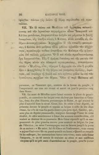 ,

KAIIAPOÎ BI02.

20
O^picrOai

7:avT0)v

•

é/.cîvTi to)

y«P

or'jxo)

îrtpitctsOai

Trpw-

/.ai

reuaeiv.

'Ev ÔÊ TouTfo xai MeTtXXou tou ^pyrep^M^ TeXevTT,-

VIL

cavToç xal r^v Upoxr-jvrjV 7repttxa/r,T0v cr-^av 'lo-aypixovi X7i
KoitXou jXETi^vTOjv, iTri^avECTa-rtov àvopwv xat u.eyt^'fov £v ôou)y,

xaTaCiç

ouvau.£vo)v, ou/ OtteÎçev aoTOÎç 6 Kaîorofp, <x).)A
ô9)u.ov àvTiTTapy'YYS^^-'-'

vTjÇ, 6 KaT).0(;

TTja,
ixiaç

àro

'Ayyojtxa/.O'j

•

oÈ

tov

à;îa; u.5a).ov oppoKtTrv rJ;v dtov^ô-

iaôÎ^^ovoç

tÔv

7rpOG-£7r£|r]/£ rsiOojv cit7T07TT,vai

lîci

ei;

^ivo;/e-

Tr,ç cttouv?,;

TToXXoîç yprjixotaiv.

'0

KaiTipa

ttjç

çO.oti-

oï xai ttaeio) TrpoaoavEiTaw-fvo^

ûiaYO)vi£Î(70ai. Tr,; 8' -/KxÉpaç ivtrzfxcrrfi xat tt;ç (X7)Tpôç

£cp7)

6upaç aCiTov ojx dôaxpurl

Totç

auTv^v

•

« 'il y.9ÎT£p, £Î7:£

,

Tr^uLspov

o^£t. » AiEVcyOci'ar,? 0£ xyjç
TTjGE, xai Trapecr/E ty;

TipoTrcairouirr,;

•j/rj'Y.O'j

So'j).r,

u'.ôv

"^'JY^oa

y;

Y£''0;jL£vr,ç à;xi)7.r,;

i/.pâ-

,

xai toî? àpt^TOi; ï^ôôov w; Èzi Trâv

8-^uov. "OOsv

OpacutriToç îrpoa;ujv tov

aTTraTa;xcvoc;

,

àp/iôpÉa tov

r,

xai

È-rri

personne, en l'assurant que, soutenu de

ot

la

lÏEÎcojva

TTEpi

xoti

faveur du peuple,

l'emporterait sur tous ses rivaux et aurait un jour

il

premier rang

le

dans Rome.
VII.

La mort de MélcUus ayant

laissé

vacante

la

place de grand-

ponlife, ce sacerdoce fut brigué avec chaleur par Isauricus et Catulus

,

deux des plus

illustres

personnages de

Rome

et qui avaient le

,

plus d'autorité dans le sénat. César, loin de céder à leur dignité, se

présenta devant
rivaux.

Le

le

peuple

et

opposa sa brigue à

zèle de tous les partis étant à

celle

peu près égal

,

de ces deu

Catulus

,

qui

avec plus de dignité personnelle, craignait davantage l'issue de cette
rivalité

,

secrètement a César des sommes considérables

fit offrir

voulait se désister de sa poursuite. Mais César répondit qu'il en

prunterait de plus grandes encore pour soutenir sa brigue.
ide l'élection

de sa maison

mère l'accompagna

sa

,

:

«

Ma mère,

aujourd'hui votre
lit

les suffrages

,

fils

lui dit

tel

s'il

em-

Le jour

tout en larmes jusqu'à la porte

César en l'embrassant

,

vous verrez

ou grand-pontife ou banni.» Quand on recueil-

les contestations furent très-vives

l'emporta, et un

,

succès

fit

;

mais enfin César

craindre au sénat et aux meilleurs

citoyens qu'il ne prît assez d'ascendant sur le peuple

,

pour

le

porter

 