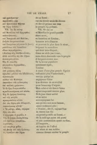 ,
,

,

,

,

,

,

VIK DK CKSAR.
sa fierté

dfi

car

ntpiiaivbui ycip
xal npoiTCJ7tiv xxvtwv

primer «ur tous

peuple

toÛtw

'Kv 5è

:

/ui ilevoir avoir-lc-(l<'was

et devoir
le

vu.

27

s'y prtîlant.

Vil. Or sur ce

xal Mî-HJiou TOÛ ctpxiiplftii

el Méiellus le grand-pontife

TeisuTvjffavro^

étant mûri,

jcal 'lyau^ixoii

ocvSpôiv

xat KiiTiou

el Isaurii'us et Cntulu«

,

hommes

«TttyavïTTâTWV

x«l ôuva//îv6jv uîytsrrov îv 3oJ/v;

,

/zeTto'vrwv TT^v {îoûj7Ûv>;v
ojffsv •niptfi.ix't'^o^i

¥iaÏ7xp

h

àvTtK5C|5>577t)

eîî

briijMiant le

uhroXi

dans

le

sénat,

sacerdoce
,

César ne céda pas à eux

,

ràv oôaoy

mais étant descendu vers

).£V.

il

le

peuple

briguait-contre eux.

Or

faveur popu/a/re

la

paraissant égale,

©atvouivir;ç àyjjwjuiâiou

KâT)o;

ô

le plus

qui était trcs-disputé

y

olty vnel^e-j

xarxGiî

à)Jix

très-illustres

pouvant

et

Catulus
à

àità /ieiÇovoî àÇt'aç
,

cause d'une plus grande dignité

redoutant plus l'incertitude

,

envoya quelqu'un
Tte^Owv TÔv

èitl

wo»oTî

'O ^î

é'j?»;

KatTXca

engageant César
à se désister de sa rivalité
pour beaucoup d'argent.

yp-fifixavi.

^'.a'/wvtîTîÇzt

itoocJavjiast/xevoç xxt

'K).eeft).

Mais celui-ci

dit

devoir lutter

ayant emprunté encore plus.

T^4

5e rifiipoiç hvTivrji

Et

xat

Tv:^ /ir,rcQi;

et sa

£:tî

ràs ôOpaç owx àJox^UTl

ÙTTZccnitisjOi auTi^v*
«

"û

ojici
)^

ixrJTSp

,

«Iwe ,

Tï5/JL£/S«v

r,

^ijyiSx. »

Tr;; ûi <{'t-^ou Sisviy_0si3r,i

xal

mère
accompagnant lui
aux portes non sans-larmes
ayant crnl)rassé elle

mère

•

,

tlil-il

â/ft/XXr^; 7r.io/ji(v)f;{

xal Ttxphyt foto-*
^oui»î xal TOÎç à/sfffrotî

,

Or
el

le

,

:

aujourd'hui

fils

ou graml-pontifo ou banni.

il

rf,

jour étant arrivé

tu verras ton

ràv uu>y

ùpyiepia.

le

»

suQrage ayant été porté

une contestation ayaat eu-lieu
l'emporta

et inspira

,

de

l'effroi

au sénat et aux nobles

comme

devant exciter

le

peuple

 