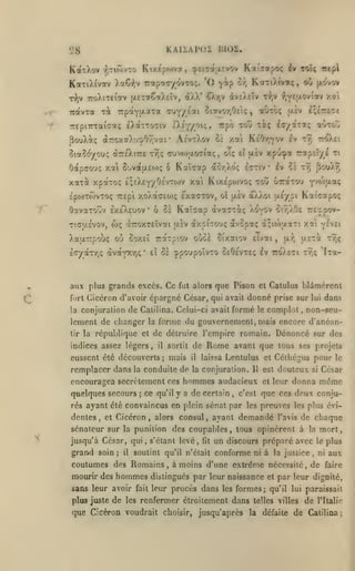 KAUAPOX

28
KatXov

Ktxep«ov7, ^£i7a;xîvov

r,Ti(ovTO

'O fip

KotTiXivotv )a€i>iv T:i^rt.r:-fy^-zn.

T^v

à-rox7).'j:pOy;vai'

SiaÇ^ycu;

àTTsXiTrE

-rvii;

A/vtXov

Oapco'jç xai SuvdttjLEtoç 6

Kcâaap

xpocTo; i^iki^/^^^'^^"*

SptfJTtOVTOÇ TTEpi XoXotffEOiÇ

6:<va-oijv exeXeuov
T'.çyaÉvov,

wç

6 Zï

*

atix plus

fort
la

Kixepojvo; tou uraTOU

EXaCTOV,

oî

(JlcV

a)^>oi {J-E/pl

Kaicap àvasT^ç Xovov

'XTTOXTEÎvcti LtÈv à/.piTO'jç

ti

y^'^^^u-siÇ

Ka'Ç7poç

oir,XO£ ttî ipov-

avopaç a;io)uaTi xai vÉvei
Elvai

,

txr,

u-ETa ttîç

^poupoîvTO oeOevte; iv ttoXeci

grands excès. Ce fut alors qne Pison

conjuration de Calilina. Celui-ci avait formé

lement de changer

rroy.E»

aor,Xo; £<yTiv Iv 5È tt; ^ouXrj

'^'^^

cl

le

'fTa-

tt^ç

Catulus blâmèrenl

Ciccron d'avoir épargné César, qui avait donné prise sur

tir la

ai»TO^

tv^

uÈv xpu^a r.r^ii/i

tl

Xaarpoùç où ûox£Ï Trarpiov où^s Sixatov
IcryàTr,? àvaYt'/jç* £Î oz

£;£7r£<;e

liT/'x''3ii^

/al KeOyjYOV £v

ûî

cuvcoixo^ia;, oi;

{iôv-vv

t^,v f^Y^i^^^^'*^ y-'»

aôro; uiv

Trpô tou -riç

tXeY/oi;,

TrepiTTraicaç eXocttotiv

xaxà

KctTiXîva;, oO

cr,

TTpaYfAaTa CKi^/ioa 5i«vor/j£tç,

TOC

pouXiç

Ka'!7ap.<>; iv toîç Trtpl

^TjV àvcXeiv

TToXiTciotv (xcTCfGaAeîv, àXX'

TT'îcvTa

IJIOI.

lui

dans

complet, non-seu-

forme du gouvernement, mais encore d'anéan-

la

république et de détruire l'empire romain. Dénoncé sur des

indices assez légers

il

,

remplacer dans

la

Rome

de

sortit

eussent été découverts; mais

laissa

il

avant que tous ses projets

Lcntulus et Célhégus pour

conduite de la conjuration.

H

encouragea secrètement ces hommes audacieux
quelques secours

;

ce qu'il y a de certain

,

c'est

est

douteux

et leur

donna

le

César

si

même

que ces doux conju-

rés ayant été convaincus en plein sénat par les preuves les plus évi-

dentes

,

et

Cicéron

,

alors consul

,

ayant demandé

l'avis

de chaque

sénateur sur la punition des coupables, tous opinèrent à
jusqu'à César, qui, s'étanl levé,
grarvd soin

;

il

fit

mort,

la

un discours préparé avec

soutint qu'il n'élait conforme ni à la justice

,

le plus
ni

coutumes des Romains, à moins d'une extrême nécessité, de
mourir des

hommes

sans leur avoir

fait

aux
faire

distingués par leur naissance et par leur dignité,
leur procès dans les formes; qu'il lui paraissait

plus juste de les renfermer étroitement dans telles villes de

que Cicéron voudrait

choisir,

l'Italie

jusqu'après la défaite de Calilina;

 