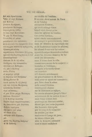 ,

,

,
,

,

Vn:

I)H

,

CESAK.

uu cuiiiblu

iirl Ttâtf ô(î»JWT/JTOÇ.

,

29
(Je

l'audace.

D'uu ceux étulU auluur Je

Kâr/ov

xxl

el

l'isun

du Caluluâ

accusaicdl Ciccrun
qui avait

RxTtXhxv.

iv TOïi TXipl

O

yàp

0/)

dans

Césur

iiic'iia^ù

lequel avail

jtxfj'xa/^ôvroi J.xor,v

donné

pribe

de

les ujfuircs

Caiiliu;i.

Car ccrles CaUliua

K.aT(/tva(,

[lexaCaXeîv triv TïoXtxeiav,

ayanl résolu iiun-t>euicineul
de tiiau^LT le youserueuioul,

àÀÀa

uiais

o(xvo/]4<i( où fiôvov

àv£/.eiv Tr.v fjYe^JLOvtav o;r,v

xal ffu/;(iat

navra rà

npi/iJ.'y.TX,

ilineat /acv auiTOç

ToO rà^ è j;(^âTaç

j-^ouÀJci

x vroO

la

[lière

republique eu-

de bouleverser toutes

fut

nipiTtTatixaç £/âTT07iv è/r//0(5,
Trpo

el

de détruire

les allaire»,

chassé il-est-vrai lui-iuèiue

ayant échoué [tarde moindres iodice&
aant les dentiers desseins de

lui

à7roxa).uyO/;vat*

avoir été découverts

à7ré/(Tic ôi èv r/ 7rd/si

mais

èiaôd;(OUi T^iî ffuvw/iOïtaî

to/»mt' successeurs de la conjuration

AsvT/ov xai KiO/j/ov

Lenlulus et Céthéyus

o'j fiiv ô ILoLî^up

au<|uels a-la-véritc César

£7Tty aô/;/oî

est incertain

ti

izxptïx' x/sû^Ja

s'il

il

laissa

dans

:

la ville

donnait secrètement

T( Os(/9aou{ xal Suvi/xsui'

un peu d'audace

lliÀf//^OijTù)y oè

mais ctux-ci ayant été

xarà

/.pxTOi èv

t^ ^ouÀip

par lorce dans

et

de furce

;

coiivaiQCif.s

sénat

le

xx( ToO ûnârou HLixÉ^uvoi

et le consul Ciccrun

ÏO'jJTWVTOî i/.X7T0J

iiilerr()L,<'anl

mpi

sur le chàiin)cnt à injlujcr,

xo/x7£CJ{

oî /ASv UÂJ.01 fJ^i/^pi

HxiixpOi

les autres sénateurs jusqu'à Gés.ir

unlonnaient de

îxi/îuov OavxTOJv"
ôé K.aïffxp

chacun

àvasTis

Its

metlre-à-morl

mahs César s'elant levé

OHQ/Û* /d/ov jtfpo-jri7{Jiivov

prononça un discours médité,

Wî àTIÛ/TiCVXl

disattt

/xîv

àxptTOuj

que

lut;r

hommes

sans-juj^emenl

S.vQpxi /a^rrpoui

des

aÇi'ji^xTi xal 7ÏVCI

pai' le

où ôoxci fîvat

ne semble pas éire

Kir^cov oùo« ôixaiov,

conlornte-a-l'usajje ni juste,

distini^ués

rang et

la

naissance

la chose n'étant pas
/»«Ti Txii i^x^'f*!* «vi/xïjî*
<(

ôi ocucvTCj

avec

la ilirnicre

mais

si

nécessité

étant cachaiues

 