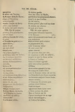 ,

,

, ,

,
,

VIE DE CESAR.
fpovpoXvro

Hi/.ipu)/

ct{

(li-^pi^ o'j

étaient gardés

ils

Iraitaç,

iv Trô/f7t rf.i

ahzbiav

dl

ihins des villes

que Gicéron

Vxrirai,

KaTtit'vaç

1

de

l'Italie,

ui-nrwiine aurai l choisres,

jusqu'à ce que Calilina
ait été
il

vaincu

sera permis plus-tard au sénat

de statuer sur chacun
£v tîpr,vri /xl

Mil.

xari

en paix

r.roylx-j.

Tîïî ci yvûi/iïjç

VIII.

et à loisir.

Or

cette opinion

ayant paru lelUMiienl humaine
xai

roi3 /070'J

el le discours

oy /JtOVOV
0'.

[elii*

ajant clé prononcé avec-force »u;
non seulement
ceux se levant après celui-ci

àvKrriixevoi (jLexàTcùTOv

se joi^naicnl-à lui,

même

mais beaucoup
rôiv TT^oà

aÙToU

de ceux avant

lui

ayuiil lé trac lé

Tà«

yv'ji/xaî lip/ifiir^i

/utîT£7TT7jav TTpà; tt^^ î/.k'voj

£Wi t6

les

,

.

TZpÛ.-/p.X JZtpUi'/.OîV

upinions dites par eux

se raiigtrent à celle de celui-ci

jusqu'à ce (juc

,

chose arriva

la

à Caton et Catulus.

ToÛtwv

ôi ÈvavTiwOivrwv

Ceux-ci s'élant opposes
avcc-une-ardcur-juvénile
et

X5C(

Tuv£Trîp*i<r«irroç

âl/jia

Caton

les
Tîj

avec

>dyw aÙTùJ,

xxt ffuvâçavaïTâvTO; iprjwth'jii
01 fx'n

ûrApt^

même appuyé à la fois
soupçons cutitrc César

ayant

rry.fi^oOrrfy.'*

le

discours

et s'élant élevé
les

hommes

même

dit

par

avec force contre

vî'jtfV

y/50'JfOJv7WV TOTf

Kt/£^wva

el

beaucoup d's jeunes gens

gardant alors Cicéron
étant accourus

(irt7)^ov

ri

Çi^/j '/uv-và

Kaiaap< iÇtdvTt

t^^î^ou).)^^.

A>>à Roupiuv T« iéycrat

opposèrenl leurs épétîs nues
à César sortant

du sénat.

Mais el Curion est
/'ayant enveloppé

v.TfÇxyaycîv*

lui

conjurét furent livrés

devant mourir,
:io//ot ôi Tcôv

lui

il

il

de sa loge

/"avoir fail-échapper

et Cicéron lui-uiéiue

;

 