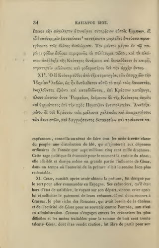 KAlïAPDS IMOI.

84

Iiretffe t?iv (r^fyXr^Tj'i a7rovcI[xai
ot»

eyi'vovTo toï; dtXXoiç dvaXoijxaai.

CTOv àrep57i;£

t9;c;

lajxf|vov, il

Trevn^xovTa |xuptaîiç hit^jciontpaa-

5x7ravr,<; (jiiv iTcxaxoffiai*

po'vTt ':po6ov i'yCi(7i

a^ToU

ciTr,pt(jiov

rEpicpovw; to

KaiTapoç

Tôv

(xevToi [i^y*^ ^^ "^y '^'"

touto, xai to

7ro).("r£Ujxa

SuvdtixEO); xoti

ititl-

SiETXtoa^Ev £v xaipo),

CTpa-:r,v£lv ttÉXXovTO^ xa cpoCeporrepou 6ii Tr,v dp/r,v Ôvtoç.

XI '.

'0

6£

Kaîaap euOùç

I6r]piav* Xa6(uv,

w;

r,v

(XTroTT)? (TTparrjY^^;

SucSiaôerov

aiiTO)

evo/XouvTaç e;iovTi xai xaTaêowvTaç

,

twv ^TrapyiSiv

t))v

to Trepi xoùç oavticr^ç,

Itti

Kpa^raov xaTÉ^uye,

TrXouaiojtaTOv ovxa 'Poijxafoiv, ôeouevov Ss tv,; Kaiçapoç (Jxuirç

xa 6tpaoTr,TO<;

£7ti tvjv

Trpo^ TToaTrr'ïov ovTiTroAiTEiav, 'Ava^sça-

fx^vou Ô£ Totî Krxcffou Toù; [jLaXi(rra

Twv

yaXexoùç xa à-rrapamiTOo^

Sav£i(7Twv, ya SiEYyuT^ffavTo; 3xTQtxo<riwv xal Tpiaxovxa ra-

cspérances

,

mois à cette classe

conseilla au sénat de faire tous le»

du peuple une

distribution

ordinaires de l'année que

Cette sage politique

de blé, qui n'ajouterait aux dépenses

sept millions cinq cent mille drachnDCs.

évanouir pour

fit

même

elle affaiblit et dissipa

le

moment

la crainte

du sénat;

en grande partie l'influence de César,

dans un temps où l'autorité de la préture

allait le

rendre bien pins

redoutable.

XI. César, aussitôt après avoir obtenu la préture,
le sort

pour

aller

commander en Espagne. Ses

hors d'état de satisfaire
lui et solliciter le

Crassus,
et

de

le

,

le

fut

désigné par

créanciers, qu'il était

voyant sur son départ, vinrent crier apref

paiement de leurs créances.

II

eut donc recours à

plus riche des Romains, qui avait besoin de la chaleur

l'activité

de César pour se soutenir contre Pompée

en administration. Crassus s'engagea envers
difficiles et les

moins

traitables

talents* César,

dont

se rendit caution

il

pour

,

son

rival

les créanciers les plus

somme de

la

,

fut libre

huit cent trente

de partir pour son

 