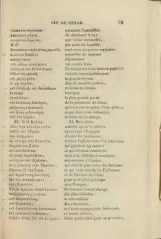,

,
,

,

,,

VIE DE CESA.R.
ZTism

,

36

persuada l'assemblée

rr.v aûyxi>jrov

ànojtïfixt auToT;

de distribuer à eux

airr,pl7L0j i/xixTnyov

unc

,

ration mensuelle

tÇ oZ

par suite de laquelle

iitra.K63ixnt:vTr,/.ojrx fx'jptÛQei

sept-cent cinquante myriades

2v(a07(a( Suitivrjç

annuelles de dépense

TXp07tyho-JTO

s'ajoutaient

zoïç ûXXoii xJxX'Jtfi'xai.

au autres

ToOto fihroi TÔ

Certainement cette mesure poliliquf

Ttoitrev/jio

cleij,'nil

TOv fii/xv

la

<f6Zo-j

frais.

rfin.irquablenienl

grande tcireur

dans

le

moment présent,

xxl ànipp/}^! Axl JieTxioaffc»

et brisa et dissipa

<v xxipci

à propos

t6 TtXctOTOV

la

de

plus grande partie
la

puissance de César,

/liÀiovTOj 7rpxTr,ytu

qui clail-sur-le-point d'ètrc-préleur

xal ovTOî ^foZsp'jiripov

et qui était plus redoutable

ûti Tr;v

à cause

oLp'/j^v,

île

sa charge.

l. Mais César

XI. 'O oi ILxl'sxp
«ÙÔÙ5 àîrà T<[î arpxT/i'/ixi

aussitôt après la préture

XxZù-j Tr,v

ayant rc^u rKspagne

TÛv

Zr,pix-J

d'entre les [)rovinces

i-:ixpyi€iv

comme

,

Vajfaire avec les créancier»

2vo^).oûvr3t5 èÇidvTt

qui gênaient lui sortant

XXt XaTXoOWVT3(5

et qui criaient-contre lui

rjv

aurai ôusotstO^TOv

était à lui dillicile-à-arranger,

Kpx7<T0v

y.xzi'^'jyî-j ètiI

eut-recouis à Crassus
qui était le plus riehc des Uomaint
et (|ui avait-besoin

xx 0!pij.6-:r,roi ¥ixC7upoi
»iil T/,v

et

pour sa

àvrtTO/iTtt'av

de rinlluence

de l'ardeur de César
rivalité-polititpic

itjoàî IIo^u:rv:iov.

avec Pompée.

ToO-5j Kpâ-7oy àvxoi^auivov

Or Crassus

TOjç /i'i/icra /x/îaoji

des plus

xal àîrapatTïÎTOUç

Cl intraitables

Tciv

ôaveijTwv

s'étanl chargé

dilliciles

des créanciers

,

xxl ôt«77Uï57xv70> 3/.Taxo-iwv

et s'éiant-engagé-pour huit-cents

xal rptâxovTa raictvTwv,

et trente talents,

iiiXOiv

otrw;

tTrl rr.v

l-::xpx^xj.

César partit ainsi pour sa province.

 