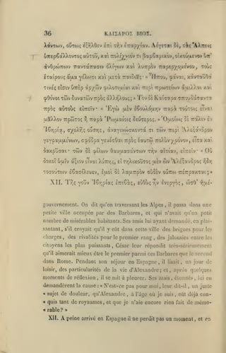 36

KAiiAPOi moî.

XavTo>v, oCtojç £;r,)/j£v

£7r'i

t^,v £7:otp/iav.

A^y"** ^K

'^c'AXTrttç

oTTcpêaXXovTOç aÙToU, xa ttoXi^viov ti {5apÇapixbv,oîxo'ja«vov
àvOpoJTTO)'/ TravTaTraoriv (î)viYO)v xotl
£Taipo'.>ç

Xurpov 7rapepyo;xEvov»,

à'aa yÉ^^wti xa [XExi Tratoia;*

Tive'ç stGiv uTrèp

àpy wv cpiXoTiaïai xai r£pi rrpwTEioiv a-xiXXai

çOovot Twv 8uvaTtov7rpoç àXXy^Xou;;
Trpoç auTOÙç

'Eyw

eÎTrsïv «

aaXXov TcpwTOç

v'j

[J-ly

»

/.ai

Tôv o* Kai^apa CTTOuoaçavTa
Ttapà toutoi; Etvai

ISouX<$iJLr,v

t:» pà *Poi[i.aîoi(; SfUTEpo;. » 'Oaoïo)? 0£ -ttoiXiv cv

cyoX^; oucTiç, àvaYivwcrxovra

'16r)pta,

'zrrj:

xavTaÛOcf

IIttou, -^avat,

«

oir'

ti

YcYpau.[X;'vojv, c7^oopaY£V£<;0ai7rpO!; lauToi

twv

7r£pi

'AX&^avopou

zoXùvypovov, Eka xa

oaxptiaai* twv oi ^l'Xojv Oau|Jia7avTO)v r^jV aiTiav, clrslv
ôoxsT uaïv à;iov îîvai

Xu7rr,<;, ei

wv

r/jXixouTOç asv

C)j

«

'AX£;avopo!;

r,OY;

TOso'jTtov iSaffi'XcUEv, £U.oi û£ XaaTTpov ouSev ouTTOi 7T£7:paxTai;»

Ail.

!•/;(;

lor.piaç î-ioa;, e'jOu^

vo'jv

gouvcrnemcnt. On

nombre de misérables
santant,

qu'en tratersant les Alpes

dit

occupée par des Barbares,

petite ville

s'il

et

mieux

être le

demandé, en

,

plai-

César leur répondit trcs-scricusemcnt

premier parmi ces Barbares que

dans Rome. Pendant son séjour en Espagne

il

,

lisait

,

le

second

un jour de

des particularités de la vie d'Alexandre; et, après quelques

moments de réOexion,

il

demandèrent

«

la

cause

:

se mit à pleurer. Ses arais, étonnés, lui en

N'est-ce pas pour moi

de douleur, qu'Alexandre

M quis tant

« rable ?

XII.

passa dans une

croyait qu'il y eût dans cette ville des brigues pour les

qu'il aimerait

sujet

il

qui n'avait qu'un petit

habitants. Ses amis lui ayant

citoyens les plus puissants

•I

,

'/iiAî-

des rivalités pour le premier rang, des jalousies entre les

«ùiarges,

loisir,

evîpvo:;, oj7'J

r,v

A

de royaumes,

et

,

,

leur dit-il

à l'âge où je suis

que je n'aie encore rien

,

un juste

eût déjà con-

,

fait

de

mcmo-

>»

peine arrivé en Espagne

il

ne perdit pas un moment

,

et

en

 