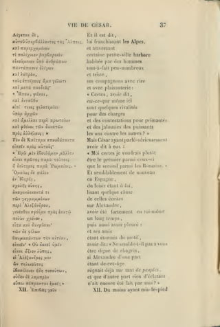 ,

,

,

,

,

,

,,

,

VIE DE CESAR.
Aév(T«(

Kl

ôÉ

altroû ûnepoû).}.ovTOi t«î 'A/tij

hommes

Jiabiiée par ik's

Ûtto OL'iOp'M-K'jyj

irxjTot.na.aiv oXiyb)'/

peu-nombreux

loul-a-fail

*ul XxjnpàVf

et triste

Toùç iTuipooi

ses compai^nons avec rire

yiuTi

â.fJLOc

Xa( /XtTÙ TlCClOlXi'

et

• 'IIttou,

«

^scvai,

îvTaDOa

/.aï

Âlpcs,

certaine pclilc-ville barbare

tI Tcoii^viov ^oipZxpixh-j
oix.ojfjitvo-j

est dil,

il

lui rrancliissanl les

et Iravcrsanl

TZxptpyofiivQM

xa.1

37

avec plaisanterie:
Certes

avoir dil,

,

est-ce-que

mémo

ici

sont quoUjuos rivalités
UTtip àpyôj-j

pour des charges

XXI âfH/.AXt TXepl TrpWTît'ùiV

et des contestations

xal ySdvoi TÔiv ûuvaTùJV

et des jalousies des puissants
les

Tov

û£

RxiTapa

ctTrêïv TT^oî

«

Eyw

(TTrou^âffavra

oiÛTipOi Tiupx

Pwuxi'otî.

»

:

Moi certes je voudrais plulAt
être le premier parmi ceu-('i
que le secoml parmi les Uinuams.
«

«ivat irpÛTOî Tia^à to JTOt^
>;

uns contre les autres?

Mais César ayant parlé-sériousemctit
avoir dit à euv

aÙTOû^'

fiiv è6ou>ô/AY;y /i«//cv

pour primautés

»»

Et senjblablement de nouveau
iv

en Espa^'HC

I8*;pta

ffXO^"^« 0Uff>3î

du

,

loisir étant

à

lui

queUjue chose

àyayivûffxovrâ Tt

b'sanl

TÛv

•/£ypx//^ui£vwv

de celles écrites

7t£/3t

'A/iÇâvÔpOU

sur Alexandre

,

yevéyôai a^ocpx itpbi îaurùi

avoir été

ïroiùv ypoJTv

en soi-même

un long temps

,

puis aussi avoir pleuié

elra xaî C'x/puzxC

étant étonnés du motif,

6avi/xaffâvTWv tt^v ulrixv

Où

avoir dil

5o/£t ûjUîv

clvai âÇiov /ûnr,>

être

»

si

iv

,

Ne semble-t-il pas

à vous

dcî cliat;rin

régnait déjà sur tant de pciiplrs

que d'autre part rien

et

ouitu irén/5a/.Tai èuoi; »

n'ait

Entêàf yoOv

«

Alexandre d'une part

ouccv ô( Xa/iTtpôv

Xil.

:

dijj'iie

étant de-cct-âg(î

T>j).ixoyTo;

kCaff^fUÏV î)$^ TOffOWTûJV

:

amis

et ses

«îirîïv* «

fortement

encore élc

XII,

fait

par moi?

Du moins ayant

,

d'éilataiii
»

mis-lc-picd

 