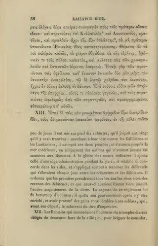 ,
,

KAISAP02 RIOZ.

38

pat< oX^yatç Sexa <T7rsipa<; (TuvayotYïîv upoç ralç Trp^^Ttpov o^at/;
etxoat* xa (jTpaTeoTaç

^tti

KaXXaïxobç* xa AouaiTotvou;, xpa-

Tr,aat, xcà TrpoeXOEÎv a/pi tt);

uTraxouovxa 'Ptoaa^OK;

^w

OotXaa7T|;', t^c

Trpoitpov

fx-Jj

xotTaTTpc'^otxcvoç. ©suir/Oî 5è ri

eOvrj

Tou TroXsjxou xaXtoç, où yêîpov iêpaÇeuE xi r7,ç Eipy/zr,;, ôaovoiav T£ xaîç tto/vEci xaGiaTa;, xai jxaXiTTa xi;

Xetwv xai cavEKjTwv

ttottEvoç

Tioitaç (î)^£Xr,xw(; aTTO

XIII.
£^£1

,

,

xwv axpaxTjYiwv, xa

àirr,).-

xat touç (TTpa-

OpiaaCov £;w ciaTpîoctv
xvj

xouxo

7to).£i

eut mis sur pied dix cohortes, qu'il joignit aux vingt

il

y avait trouvées

les Lusitaniens

,

mer

,

il

:

marchant à leur

vainquit ces

tôte contre les Callécicns et

deux peuples

,

et s'avança jusqu'à la

en subjuguant des nations qui n'avaient jamais été

soumises aux Romains.

A

gloire des succès militaires

la

celle d'une sage administration

corde dans

oecttoty.v,

7rpoffr,Yop£uaîvo<;

xouç Se tjLExiovxaç uTraxEiav Trapovxaç Iv

extérieure

tov

(Xcpr,

auTtov.

utt'

'Ettei ô£ toÙç ;xlv {jLVwuLEVouç

peu de jours
qu'il

ypY;aOai xbv

ûe Xoitco)

iTcapyiaç, «utoç te TrXouaioç yeyovwi;

QtUTOxpaxojp

aev

to ôavEiov. 'Et:i toutoiç eÙ5oxiu.ôjv

aj^piç av oîÎtwç exXuOyî
Xoty/j t9)ç

tw

àvaipEÎGOai,

5av£i(7T-^jV

cia^opaç. "Ktoiçe y^P "^wv TrpoT-

ocpêiXouai xaO' exocctov ÈviauTOv ouo

lovxoov ToTç

xwv y '^umoik-^

les villes

,

pendant

la

paix;

il

ajouta

il

rétablit la

con-

et s'appliqua surtout à terminer les diCTérends

qui s'élevaient chaque jour entre les créanciers et les débiteurs.

ordonna que

les

premiers prendraient tous

les

ans les deux

revenus des débiteurs, et que ceux-ci auraient l'autre

beaucoup d'honneur;

enrichi

,

et avoir

il

quitta son

gouvernement après

le

saluèrent du

titre

demeurer hors de

la ville

;

,

qui

d'imperator.

Xlll. Les Romains qui demandaient l'honneur
obligés de

lui

s'y être

procuré des gains considérables à ses soldats

avant son départ,

des

jusqu'à

acquittement de la dette. La sagesse de ce règlement

l'entier
fit

tiers

tiers

Il

et

,

du triomphe

pour briguer

le

étaient

consulat

 