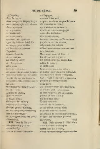 , ,

,

VIE

WTT«

ffuv'.</a/eïv

oixx

ffîTctpaç Ttpài

iityatç r.nipuii

ratî

eîy.oiiv

tic

KUTa7rpsfàfj.fjOi

vaincus

aux.

rà Toû
rà

Romains.

Mais ayant arrangé bien

xx>û{

les ùffuires

TTO/é/AOU

owx ièpsL^iui

avancé

n'étant pas soumises auparavant

Pbi/xx(0(;.
S's

et s'être

,

nuT du dehors,

sul)jui;uanl les nations

ri. iOvy)

unuKoiiOvrx itpovspov

Qé/xevoi

:

et k*s Lusitaniens,
les avoir

xal ifpotAdtîv

jiiscju'à la

fi-^

réunir en peu de jourf

dix cohortes aux vingl

contre les Calléciens

Ka^>x(xoù$

,

fut actif,

il

au point

et s'élaiil inis-iMi-canipagno

xai Aoi9iTxvo'Ji,
npxrri'jot.i

39

qui y étaient auparavant

itporepoV

KXi ITpXTéilIXÇ
C7rl

,

cn Espagne
aussiiûl

Yivhepyàq,

ojfj(x.ii

,

DE CESAR.

rfii 'lè^ripixi

tltOuç

,

,

,

-/^tlpov

il

de

guerre

la

n'administrait pas moins bien

celles de la paix,

rfii sip-^'jTjif

xaOïTTaîTe

et établissant

bfiôvoixv xatç TiQÀiai

la

,

concorde entre

les villes,

xal juâ/ivTx iû/Mvo; raç oia^opà^

ct surtout guérissant les

Tùv

des débiteurs et des créanciers.

;^piWjj£i/£Tciiv /.al ûaviiffTwv.

'EraÇf

yà/î tov /zev oav«iJT»;v

Car

il

diUcrends

régla d'une pail le créancier

àvac/oîïîOatxaTiêxayTovivtauTov

prendre

$vo

cha({uc année

deux paris

{Jitpn

TûJv irpo'Jtovrctiv xoïç ôyet/ouai

â-XP*'

àv

"^^

TÛ

se servir

'/otitû f

ouTw^.

EÙÔOXl/iÛV

iltl

aitroi T£ 7£70vgL»5 tt/oûtio^
ôife'ÀrjKùii

la

dette

Estimé pour cela

TOWTOCÇ

,

Tovi rzpxTiÛTXi

àltO TCÔV <JTpxTy]-/iûv

reste de sa fortune

fût acquittée ainsi.

il

xai

du

jusqu'à ce que

oâvsiov

i/.'j.)()ri

des biens revenant aux débiteurs,
et d'autre |)arl le possesseur

TOV 0£ oiznoTyjv
XpflvQxi

])ar

,

et

sortit

de sa f>rovince,

lui-même devenu riche,

ct ayant aidé ses soldats

du produit de ses commandements

xai npo'7r,-jopijp.ivo^ Ùtto aùrcôv

et

«UTOxpaTWp.

impcrator.

Xlll.

EtTsI OÏ éôît /i£V

ayant été proclamé par eux

XIII.

Mais

[côlé

comme

il

fallait

d'un

Toùî /ivw/jiévouî QpixiM&ov

ceux

Sixrpi^tiv cÇw

rester hors de la ville

TOj;

et de l'autre ceux briguant le consulat

«îè

yCTtévraç ùiraT«iav

as|)irant

au triomphe

 