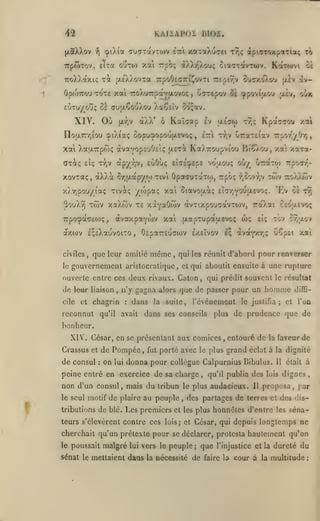 ,

KAiïAPOz nios.

42
(xaXXov

çpiXta au(TTavTU)v iiTi xaTaXo-yei r7,ç àpi<jTOxp«Ttaç

f

TrpwTov, ElTa

oÎÎto)

to

xai rpb; àXXT^Xou; ciaaxavTwv, KaT(»>vt et

TToXXaxiç T^ 'XEAXovTa TtpoOeffTriJJovTi 7:£pi7;v cu«7y.o)vOV (xlv ivÛpojTrou TOTE xoti TroAu-Trpctyjiovoç
EijTuyo*j; ôl (jutxÇo'j/.ou

XIV. Où

àXX' ô Kaï(7op Iv

pLYjv

ettI ttjv

,

àpyvjv, euOo; eldE'^EpE

eÎç t-),v

xovTaç, àXXà

(ji£(70)

Kpatc'joo xai

TT^ç

OraTEiav

7rpor'/0r,

uet^ KaXTroupviou BîG-ou,

XatjLTrptoç otvaYOpEuOElç

ŒT^ç

alv, o^x

'^povitxo'j

XaCsiv 5o;av.

no|X7rr,iou cpiXiaç ôopu:popou|Ji.£Voç

xai

oiTEpov oi

,

Srjii.ap/(o tivi

vo'tjLOUç

OpaouTarw,

où/^

y.7Ta-

/.ai

uTraTw rpoT/;-

twv

Trpo; r,ûovr,v

tto/j'iwv

x),7]pouyiaç Tiviç /lopaç xa ciavoai; EtcrjYOuaevo;. 'Ev os tt
3ouXy) tcov xotAcov TE xàYaO<ov avTixpo'j'TavTOJv,

àvaxpaywv xai [xapTupaaevoç wç

7rpocpà(7cO)ç,

axoiv E^tXauvoiTO

civiles
le

,

,

que leur amilié

même

,

cile

et

et qui aboutit ensuite à

reconnut

qu'il

:

dans

avait

cy-;jlov

,

la

suite,

une rupture

qui prédit souvent le résultat

honomc

n'y gagna alors que de passer pour un

chagrin

tov

ei;

qui les réunit d'abord pour renverser

ouverte entre ces deux rivaux. Caton
,

ceouevo!;

OEpaTTEuawv exeïvov Iç àvarxr,? uoçei xai

gouvernement aristocratique,

de leur liaison

TaXat

l'événement

le justifia;

diflG-

l'on

et

plus de prudence que de

dans ses conseils

bonheur.
XIV'

.

César, en se présentant aux comices

Crassus et de Pompée, fut porté avec

de consul

:

on

lui

,

le plus

entouré de la faveur de

grand éclat

peine entré en exercice de sa charge, qu'il publia des

non d'un consul
le seul

f

,

à la dignité

donna pour collègue Calpurnius Bibulus.

mais du tribun

motif de plaire au peuple

le plus
,

audacieux.

Il

Il

luis

était à

dignes

proposa

,

,

par

des partages de terres et des dis-

tributions de blé. Les premiers et les plus honnêtes d'entre les séna-

teurs s'élevèrent contre ces lois; et César, qui depuis longtemps ne

cherchait qu'un prétexte pour se déclarer, protesta hautement qu'on
le poussait

malgré

lui

vers le peuple

;

que

l'injustice et la

dureté du

sénat le mettaient dans la nécessité de faire la cour à la multitude

;

 