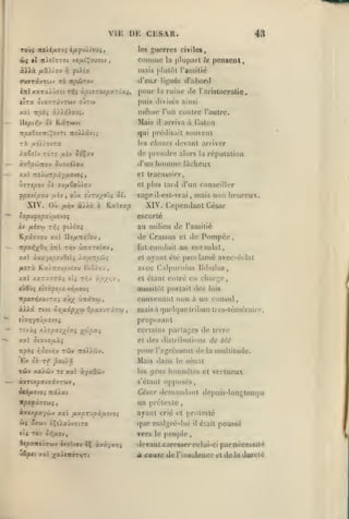 ,

, ,

,

,

,

VIE DR CKSAR.
les

guerres civiles,

comme
kXXx

fiv.)yo'j

la

plupart

le

pensenl,

mais plutôt l'amitié

ftUx

f)

43

d'eus
inl xxTx'/J7it ri^i xpisroxpy.^LZi,

pour

li''ués li'abortl

la

ruine

île

l'aristocralie*

puis divises ainsi
xctl ttpbi

mdme

x)Xrioui.

Mais

lUpii'.v oi K.âTa>v(

l'im contre l'autre.

il

arriva à (<alon

qui prédisait souvent

ri uîl/ovra
Tore

iaêfitv

les

^uiv

choses devant arriver

de premlre alors

odÇa»

d'un

àvOpc^icou 0U7x^).ov

homme

la

réputation

fâcheux

et tracassier,
et plus lartl

MITipO-J ci JVfl&0)).0'J

fpovifJOM jusv

XIV. Où

,

sage

oùx £Ùtu;^oû? 5î.

fjiiiv

à//à

ô

d'un conseiller

il-cst-vrai

,

mais non heureux.

XIV. Cependant César

K.aïï«|9

escorté

au milieu de l'amitié
Kpâff5-ou xxl
TtjOO>{;(ô/3 èrrl

t/)v

de Crassus

Ilo/jiTt/îi'ou,

ûîtartiav

fut

de Pompée

cl

conduit au consulat,

ayant été proclamé avec-éclat

xal àva70;s£uOcl$ }.x^tc/sm;

et

/*«Tà Ka/TTOu^v^ou BiS/ou

avec Calpuriiius iJibulus,

x«l xaT:<7Tàî eli

riiv ''p//,''

en charge,

et étant entré

»

aussitôt portait des luis

fùflyç el^ifspt vd/xou;

convenant non à un consul,
iXXx

Ttvt Qr,ax.p-/^co Opx7j':'j.-:co

,

maisà

(|uel([ue tribun très-téméraire.

proposant
Tivàî

ïf./.r,po)y_ixi •//''p^-i

certains partages de terre

des disliibulions de blé

xal ôtavo^àî

et

wpè; vJovy;v tcjv

pour l'agrément de

Ev

oc

no).X6i'j.

rf ,9ou>^

Mais «ians

TÔv xa/ôjy T« xal àyaOdiv

les

àvTtxpouTavTWV

s'élant

le

la

multitude.

sénat

gens honnêtes et vertueux

opposés,

CAiar demandant depuis-longtemps
itpofxTeui

t

un prétexte

avxxpayùjv xal ij.xprvpifi.vjOi

ayant crié

w« â/wv

que malgré-lui

Ht TÔV

iXù.xi)-jQizo

ofiflOV,

0C|Ox>riij7wv «xïïvov èÇ cc*xyr.r,i

et protesté
il

était

poussé

vers le peuple

devant caresser eelui-ci parnéce*«lé

à cause de

l'insulencc ut de la dureté

 