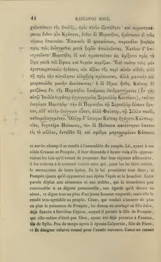 4i

KAIÏAPOI BI02.

/a).£7ror/]Ti rTJç

^ouX^ç

(xevoç £vO£v |x£v

Kpascov, evOev

,

Trpoç aùrov içcTn^îr^^e

*

xai

7rcpt<rr/;<T^-

Si IIojXTnîtov, ^^jpwTyjTtv el toIç

vdaouç iTTaivoîev. 'E7raiV£Îv ci «potTxovTOJV, rapexaAci
Trpoç Toùç lvi(7TacOai |jL£Tà ;i:pÔ)v

ic/vouvTO* noaTT-z-ïo; os xai

arsiXoûvTOtç. 'Exeîvoi

7:pocr£7r£i7r£v

w;

(X^i;oito

-i^viaaEv,

oOx

(x;iav tyjç TTEpi

aOrôv

TV] Trpcx; Tr,v

fXEipaxico^T)

©ojVYjv

àxouaavTaç" ô û£

jj[.avtxy;v xa'i

Kaîaap

fj(i07).

û£

'louXta 0'JY*TTr,p iy(v^ir^j.hr^ SEpouïÀiw KaiTriojvi), rauTTjv

£V£Yur,or£ IIo(7.7rrjitp

•

tTjV oe nou.7r/;ioo to)

c£v, ooo' auTr,v (xvc'yyuov où<7av,
xaOw{jLoXoYrjU.£vriV.

'OXiyw

5'

à}Ai

SEpouïXio) ouxjeiv

4>a'J(7T(o,

tw

il'j)7,a

l^^r^•

raiSi,

GcTEpov KaTcap r^Y^Y^'^ KaA-oup-

OuY^TEpa Ileiffwvo;, tov oe IlEÎatova xaTÉ(7Tr,c£v UTraTov

viav,

TO (jleXXov, Ivtauôa

EÎç

oyjtxo;

oOoe

ôuvatXEw; ETriopatToacvo; (^v yàp

[XciÇovoiç £Ti T/jç IToaTrrjiou

n

Gtt-

rpôç t^

aïoov»!;

cuyxXriTov eùXa^Eia Trpc'rou^av, d'/Xk

aÙTw

ô'

xai OupEov xoai!^ojv. 'Etti touto) toÙ; (xev

^l'^r, (i.£Tà TOÎJ çi'^oi»;

apiaxoxpaxixooç

fl'/r/Jeiv

et sur-le-champ

il

côtés Ciassus et

Pompée

l)

xai ccpoSpa (xapTupojxÉvou KaTWvoç

se rendit à l'assemblée
,

il

du peuple. Là ayant à

ses

,

demanda

leur

à haute voix

s'ils

approu-

vaient les lois qu'il venait de proposer. Sur leur réponse affirmative
il

les

exhorta à

le

soutenir contre ceux qui

menaçaient de leurs épées.

le

Pompée

le lui

Ils

pour

,

promirent tous deux

convenable à sa dignité personnelle
,

;

et

ajouta qu'il opposerait aux épées l'épée et le bouclier. Celle

parole déplut aux sénateurs et aux nobles

sénat

,

les lui faire retirer,

et digne tout

,

au plus d'un jeune

,

qui la trouvèrent

aux égards

qu'il

homme emporté

;

peu

devait au

mais

elle le

rendit ircs-agréable au peuple. César, qui voulait s'assurer de plus

en plus

la

puissance de

Pompée

déjà fiancée à Servilius Cépion

,

qui elle-même n'était pas libre
fils

et

,

,

de Sylla. Peu de temps après

fit

donna en mariage sa

Julia

,

de Pompée

,

ayant été déjà promise à Faustus

,

de Pison

,

lui

auquel

il

il

promit

la fille

épousa Calpurnie

,

fille

fille

désigner celui-ci consul pour l'année suivante. Caton ne cessait

 