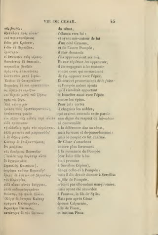 ,
,

,

,

,

,

,

vu: DK CKSAR.

45

du sénat
s'élan(,a vers lui

xal tteptvrriaâ.fievoi

et ayant

:

mis-autour de

lue

I

ivOiv /xîv

Kpûavo^

(l'un côté

Crassus

âvOev Oc IIouTCiiVov,

et (le l'aulre l*uinj)ée,

ripÛT-/i<:VJ

il

I

I

Toùj vd/zoui.

eî £Ttatvoï«v
I

"^a7/.dvTwv Si inxi-JsXv

I

,

leur

demanda

approuvaient ses

s'ils

El eux répélanl

les

lois.

approuver,

engageait à les soutenir

Trapsxst/et ^o/iOsXv

-

il

itpài Toùî àTtïtioûvrai

I

contre ceux qui mrnaçaient

ivivravOxi /jutù ?t^6jv.

de

Exjîvot ûi ùift'jyvo'Jvzo'

Et ceux-ci prumcltaienl de

llofjiTf^ioi

Si

y.at

Tr^OïîTCil-iv

et

les

s'y

opposer avec l'épëe.

Pompée mémo

qu'il viendrait
0Jpîb-j /JLizà To'j i'^o)i

y.xl

itpbi TÙ.

apportant

bouclier aussi avec l'épée

contre les épécs.

Ii'yyj.

TOJrw

E:rl

le

le faire

ajouta

Pour cela certes

fxkv

Ôviaoe Toù; àpKXTOxpat'.y.oJ;,

il

àxoûffavTaç ^cjvr.v

qui avaient entendu cette parole

oùx àÇiav

atoou? nspi aùrèv

-zY.i

o)Si izpi7(0D7xv
T>î

fjL»viy.r,v

xal

non

liigne

du respect de lui-même

ni ct)tivenal)le

cùiaêîiat Ttpbç rr,v ffûyxÀ/îTOv,

iXXêc

chagrina les nobles,

/x- tpaxtr-jo/]*

à la déférence

due au sénat,

mais furieuse et de-jcunc-homme

peuple en

à Sk Sr,fX0i vî^Qr].

mais

'K.CcXvXp Ôî iTllSpXTT6ff.£-J0i

:

charmé.

Or César s'altachant

in
(

ouvâjUîw^ Uo/xnr,(oj

yùp Ouyâryjp

lo'jXlx

r,v

5cÙT'7i

ivr/ûvjffs rx>Tr,v lIouTr^l'aj*

Sk S'J>asiv

à

la

TW

Sîooul/t'w

puissance de

(car Julie
était

v/yv/jr,y.vJY}

2epo>X).iu KaiTTt'wvt),

ifT^9t

fut

encore plus fortement

fxii^o-^ttii

riii

le

lillc

Pompée

à lui

promise

à Servilius Cépion),
fiança celle-ci à I*ompéc

mais

il

dit

:

devoir donner à Servilius

Pompée,

Ticv no/ATT/; fou,

hxjille «le

oyôè ouîav a'JT/;v àviy/'jov

n'étant pas elle-même non-promise,

àiià

mais ayant été accordée

xaOw,ao>.07/:/xiv/;y

ayarw tû
,

OXi'/(ii

Tratot

iC

j//a.

oc u^Tî^ov K.3tîffa^

iqyà-/«TO Ka/Ttoupvi'av

à Faustus, le

de Sylla.

épousa Calpurnie,
de Pison

Buyaripx Uiiaatvoi

lille

*9.Ti'Jrr,7S Si TOV

et institua

Uîl'ïWVX

(ils

Mais peu après César

Pisou

 