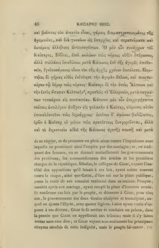 ,

KAI2AP0Z BIOZ.

46

xai poTivTo; odx àvexxov cTvai,
^Y^Hi-Ovia;, xai cii
SuvattEii;

àXXr,Xouç àvTeicaYO'/TOJv. '0

xoAowv

Kaidotpo;;, BîO.o;, êttei

àXXà

âirap/ia;

^U

y'^^*^'*'^^

6ia|xao-rû07rtuo;iivrj; tt,;

"^ôiiioi^

xupou

otTToOa-

^Y^pâ;

y povov oi£T£>^c£. Il&u.-

e^Oùç EVETrXrjffE r/jv aYopiv

Y'^^H'-^fÇ

-roo

^TTipacvtv,

o'joÎv

ttoXXocxk; exivOjveuî (XETa KctTojvo; £7r tt,;

TD^ïo; 8È

cuvap/(»)V

o'jv

|jl£V

to-jç vojxou;

veîv, £Y/.X£icatj.evo(; oixoi tov tîjç apyy,;

T');v

arpariuLtaTa xai

y.ai

^::)aijv,

xai cuvettî-

TCO o-/iaw Touç voixouç* Kaiffapi 0£ t);v Ivtoç 'AX-eojv y.at

IxToç ^Ttaffxv K£XTixrjV*,7rpoaOii; To'DwXupixov, ttîTa TaYH"-**
TTEVTaETiav. KaTojva

eU

Ttov TSTcapoJv

ot»v i-iziyz'pr^çTnoL

fjièv

TOUTOi; àvTiXsYEiv à:n;Y£v £Îç <j»uXaxr,v 6 Kaîcap, oIoixevo; auTOv
ETrixaXE'cEcOai touc ûr,tJLapyou;' exsivou o'

ôpwv

ô

Kaîcap où

fiaoî^ovro;,

touç xpaTiCTO'j; oy<7:j»opoUv':a;

(jlo'vov

xai xû SrjaoTixov

à^wvoy

a'.ooî ty)!;

"x/Xt.

,

KctTtovoç àpET^ç cicottT; xai jAETa

de se récrier, et de prolester en plein sénat contre l'impudence avec
laquelle on prostituait ainsi

Tempire par des mariages;

quant des femmes, on se donnait mutuellement
des provinces

,

,

en

trafi-

gouvernemenis

les

commandements des armées

les'

et

premières

et les

charges de la ré[)ublique. Bibulus, le collègue de Cciar, voyant l'inutilité

des oppositions qu'il

couru le risque,

ainsi

faisait

que Caton

,

à ces

lois

,

ayant

même

passa le reste de son consulat renfermé dans sa maison.
aussitôt après son

confirmer ces

fil

ans

,

le

mariage
par

lois

,

le

souvent

d'être tué sur la place publique,

Pompée

ayant rempli la place d'hommes armés

peuple, et décerner à César, pour cinq

gouvernement des deux Gaules cisalpine

et transalpine

,

au-

quel on ajouta Tlllyrie, avec quatre légions. Caton ayant voulu s'op-

poser à ces décrets
la

,

César

le

fit

arrêter et conduire en prison

pensée que Ciilon en appellerait aux tribuns

mener sans rien

dire

;

et César voyant

j

mais

non-seulement

les

il

dans

,

s'y laissa

principaux

citoyens révoltés de cette indignité, mais le peuple lui-même

.

r-''

 