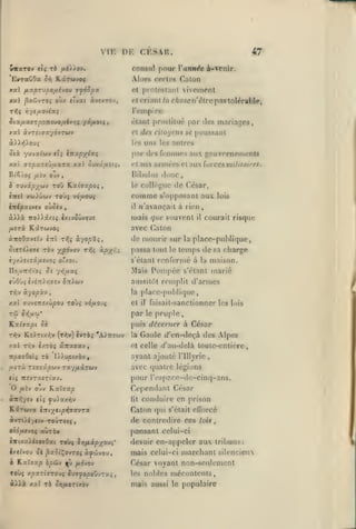 ,

,

,

,

,

,

VIE DK CESAR.
wiraTOv eli fô

EwraOOa

orj

,

«T

consul pour Vannée à-venir.

fx.i))o'i.

Alors ccrli's Calun

Kccreavoj

vivement

cl protestant

xal ^oûvTOç oùx eîvai àvexrôv,

etcriont/flcAojffn'élrepastolérable,

SiocuxtjrponcxJOfiivni '/àfJ-oii,

ûlnnl [)roslilué par «les mariages

yal àvretffa'/dvTWV

et des ciluycns se

l'empire

uns

les

otà yuva/cjv ft{ Inxpylxç

^

:oio5 fXfJ OjV

<'t

aux annc'j'set aux ïorccsmilitftires.

Hibuliis

,

ToO Kocldocpo^

b dMvip'^ùiv

des femmes aux gouvernemcnla

fiar

vrpxxeùfj-oira xat ôuvâuîf^.

:

,

poussant

les autres

donc

collègue

le

do.

César,

insi xuyiiuv TOÙç vôfiovç

comme

inipxtvsi) oùûè'j

il

àAià

mais que souvent

ixtv5ûvsus

7ro).).âxi5

^erà Kârwvo^
àTToOaveïv

cttî

«'avançait à rien

avec
t/Jî

àyopûi.

SitrOiit rèv xpôvo'i

'zfa

àp^rii

(la

,

il

courait risque

la

placc-puMique,

temps de sa charge
renferme à la maison.

passa tout

Mais

lois

ton

de mourir sur
s'ctant

UouTc/iïoi Si 7*5/A«Ç

s'opposanl aux

le

Pompée

marié

s'étant

aussitôt remplit d'armes
rr,'j

àyopx'J

la j)larc-[Hil:lique

XXI (TUvcTTî/û^oo TOÙ5 vôuovt;

et

il

par
ILxhxpi Se

,

laisail-sanctionncr les lois
le

peuple,

puis décerner à César

rVjv K£).Ttxy;v (t^v)

èvrà; 'A^ttîwv

la

Gaule c/'en-deçà des Alpes

xal TTiV i/TÔç âiraffav

et celle d'au-delà loule-cnlicre

jcpovOeiç rà

ayant ajouté

I/^upcxàv

l'illyric

,

//ira Tfjîâowv TXyfXXTWJ

avec quatre légions

tii TTÎVTXÎTt'aV.

pour l'espace-de-cinq-ans.

fi'vj

«w^yev

oj-j

KxXcxp

et; ^u).axy)v

Cependant César
lit

conduire en prison

KstTwva ÏTtiytipT^vx'JTX

Caton qui

avTÙi/ttv TOUTOtç,

de contredire ces

oiôixtiOi

s'était efforcé
toii

pansant celui-ci

ayrov

t-KixuXiataOxi toù^ Syifjukpyw^'

devoir en-appeler aux tribuns:

htivov ce ,3ai5tÇovTOç ày^ivou,

mais celui-ci marchant silencieux

6

Kxïjxp hp&t

^j yudvov

César voyant non-seulement
nobles mécontents,

Toùç xpxr'ivroMi iwjfopoûjzui,

les

«iià xal t6

mais aussi

SijfjLorixbv

le

populaire

 