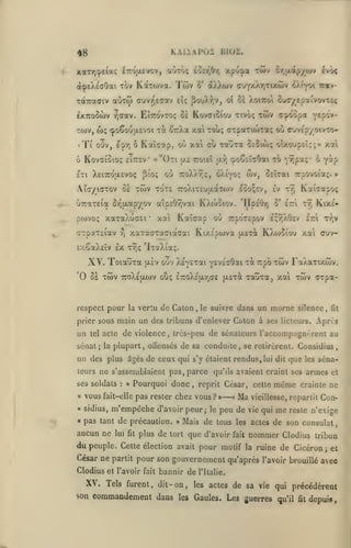 ,

KAIiAPOr BÏ02.

48
é7rô/i.£vcv

xaTYi:peic«;

«vtÔ;

,

àcpeXiaOai tov KotTOJva.

èor/jO/)

Twv

twv

xpu:j»a

cvô<

or^ixap/ojv

o* aX)ui)v <rjY/-X''jftxô)v

^Atyoi Trav-

TOtTradiv aCiTOj cuvv^eaav eî; ^ouX^.v, oî oï AoiTCoi ou(r/£p'jtvvov':tç

^KTTOOwv
TO)v,
<

6

Ti

w;

EÎttovto? os Kovffiîiou tivoç

y;(7av.

':po6o'ja£voi -rà ^'ttÀx

ouv,

KovGioio; £i7r£V «"Oti ue

£Ti XEiTTo'iJLEvot;

'jTraTEia or^jxapyov

xaTaXucEi

cTpaTEiav

'

ttoieî y.^

C£^u)}ç olxoup£Î;;» xai

î^oÇîîaOai to '^îipa;' b

fap

oO ttoXav)!;, oXiyo; wv, OEÏTai Trpovoiaî;. »

[i(o;

AïoyioTOV 81 TWV TOTE

pcavoç

xai tou; crTpaTiwrotç où (TJvep/oivTo-

Kaîcap, où xai eu TaÔTa

ô

E-^v)

(ï^oopa Y^P'^*"

"côiv

TToXiTEua-otTcir;

£oo;£v, £v

Kaisapoç

t7)

a'.p£0^vai KXojoiov. 'HpEÔrj ô' £7:1

xai

Kaïaap où TrpoxEpov

tt;

e^yJXOev

KiX£T7;v

ez'i

xa~acTa<7ia<7ai Kix£pojva (aet^ KXojoio-j xai ouv-

ïj

sx.êaXcIv £X T^ç 'IiaXia;.

XV. ïoiauTa
'0 5e twv

{X£V

oOv X^yETai yEVEcôai "COCTrpo twv FaXaTixwv.

tcoXejjlwv otiç £7:oX£u.y,ce (X£Tà

respect pour la vertu de Galon

tel

le suivre

dans un morne silence

main un des tribuns d'enlever Caton à

prier sous

un

,

touTa, xai twv CTpa-

acte de violence

,

ses licteurs.

,

fa

Apres

Ircs-pcu de sénateurs l'accompagncrent au

sénat; la plupart, oQensés de sa conduite, se retirèrent. Considius,

un des plus âgés de ceux qui

s'y étaient rendus, lui dit

que

les

teurs ne s'assemblaient pas, parce qu'ils avaient craint ses

ses soldats

:

«

Pourquoi donc

«

vous

«

sidius,

«

pas tant de précaution.

fait-elle

aucun ne

,

pas rester chez vous?»—'»

m'empêche

lui fit

reprit César, cette

d'avoir peur; le
»

Ma

peu de

même
me

et

crainte ne

vieillesse, repartit

vie qui

séna-

armes

Con-

reste n'exige

Mais de tous les actes de son consulat,

plus de tort que d'avoir

du peuple. Cette

élection avait

Clodius et l'avoir

fait

fait

pour motif

nommer

Clodius tribun

de Cicéron; et
César ne partit pour son gouvernement qu'après l'avoir brouillé avec

XV. Tels furent,
son

bannir de

la ruine

l'Italie.

dit- on, les actes de sa vie qui précédèrent

commandement dans

les

Gaules. Les guerres qu'il

fit

depuis

 