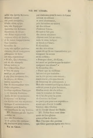 ,

,

vu: DE CESAR.

49

par révérence pour la verlu de Catun
suivant en-silence

ècîy;0/j

avec aballcincnl,

cl

y.ul fj.i7Ù x«T/jj?îtaî

aùrèî y.pdfx

pria lui-nithnc en-secrel

un des

trilnins

ÙfÛélOxi TÔV K«TWV(X.

d'enlever Calon.

IlavraTraTt ôi o/iyot

Or

rûv a>iwv auyx/ïjTtzûv

des autres sénateurs

ot oi JotîTOt OUa;ir«pxiVOVT£î

mais

•/:7av è/Tîooùiv.

se tenait à-l'écart.

loul-à-fait j)eu

allaient-avec lui au sénat,

Et Cunsidius

K.ovi7(0(ou os

cvvipyotvro

itTTo'vTOi, CJî où

yoooûfxs'joi

rà

ow

Tf

éjî/j

,

^îotwç raCra

Kal
«

,

'On

TÔ

yàp ^ioi

Et Considius
«

^oZîliOxt'

Xstnô/JLS-jOi Iti

car la

,

dit

Parce que

fait n)ui

dit César,



•

:

la vieillesse

ne pas craindre

:

reste encore

ic cpii iiic

,

étant courte, n'a-pas-besoin

oXiyoÇf oh oslrat

Siv

:

Pourquoi donc,

craignant ces choses?

yi'.pxi

/jiyj

ne s'assemblaient pas

armes

les

loi aussi ne gardcs-tu-pas-la-maison

ô Kov7(^(os «T:iiv*

itoteï ju«

b

«

»

;

dit (|u'ils

et les soldats

é ILuXvap

au oùx ot/ou^-rç

/.xl

ayant

craignant

ot^Ïu.

T0Ù5 arpxTiojrxi'

/.al

«

un des trcs-vieux

Tùy 9f6Spx yg^c'vrwy

Ttvà;

indigné

le reste

7roi).>55 Tzpo-joixi. »

de beaucoup de prévoyance.

Tûv

Mais dos mesurns-poliliqucs d'alors

oé Tro/tTCu/xxTWV to'tî

tooçsv aiïyjiffTOv

ccUc-ci parut

K/wôiov

»

Clodius avoir été élu tribun

iv Tj;

tt.ip£OY,-JXi OTifjixpyoj

Ktxi|5wvoâ
eux

•

iXf.'j.Oc'j

Ttpôzepoi

>5

Itzi t/;v

.

'/ftVsaOai

W/îO

U

ffToaTîiKv

t:^^

'ira/iK^.
/ÉySTi'.t

pour
:

et

la

perte

César

partit pas j)our

son expédition

et

do

/'avoir chassé

XV.

de

l'Ilalie.

Telles donc sont dites

avoir été les affaires

TÛV ra/«Tixûiv.

avant celles de-Gaule.

Tiv :ro/£«wv

e<.> â7toÀt/t>j(j«

Vlfi

consulat de Cesur.

Cicéron avec Clodius

Ta

oc xpo-^Oi

ne

plus hoiiteizte,

avant que d'avoir brouillé

K/woiou

ToiauTa ajv oùv

fut élu

il

de Cicéron

xaraTTxyiaTai

xxl ffuve/SaÀcïv sx

le

Or

xara/J7£t

xat Kxc;;cp

K.(xé|9cjva ^uîric

X>

dans

ûîrxTeta TLxizxpoi.

llpéOr} Sk iîtl TT,

la

/ijTà TscÛTa

DK CiSÀR.

Mais ré[)0(jue des guerres
,

que César guerroya après ces chocs
h

 