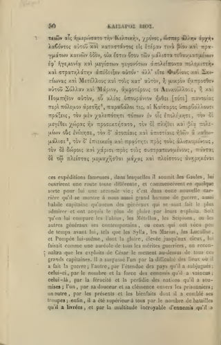 ,
,

Eàaè^oi moi.

«50

Ttiôiv ai; y,{xep('T<7«T0 tvjv KeATixr,v, ypovo;,

XaCovTOç aÙTou

xoti

xaTsaravroç

Y|xaTti)v xaivôiv 65ov, ouxecïtiv

jXEYiTTwv

xot

Èçp' f,Y£jJ-ov(a

elç

^tou twv

x«i irpa-

dtroXeCîrovTa

-TTV.su.iTrîii»

jxtxplv ejxTrpo^OEv

y^

aOtou ioXXctv xa Mapiov, àatpOTc'pouç te AeuxctO.Xo-jç,
«utov, oO xA£0; uTTOupàviov TjVÔEi [tote]

no{X7n;ïov

TEpl

àpsx^ç*, TTotpaoaXoi

ttoXejjlov

Trpot^Eiç, Tov
{XEye'OEi

-^

Tiç,

ctî

xat

r,

TiavTûta;

Ka((7apo; O^rEpoaAÀouTi

-/aXEroTriTi tottoiv £v oÎç £roÀ£xy;T£, tov C£

{jlÈv

y/'V^Ç

''i^

TrpoTcXxr.TaTO

,

ivtx'/;G£, tov 0' aTOTrtaiç

tjLto)v oCk;

ixi-

ccÀa' iiTt 4>a€toui; xoti

'

MîteÀXou!; xai Toùç xax' «utov,

;r(o)va<; x.oil

aX).T)v ipyi^»

pt'o'j

TeOau'xacijwvw*

j^.dtXiaTa

yt'fo'^ôzo)'^

xal <7TpaTr,)>aTr,v à7:îo£i;ev auTov

otmtp

Itepav Tivi

tov ce ttÀt/Jei

IxaXiffE^, TOV 0' ETTiciXEta xat TrpaoTTjTi

7:0)^-

X3t [ii'a

xai anoriaiç r/Jwv a

rpbç Toùç

/.«Ooj-

àXiffxofj-ô'voui;

TOV oï Scopoiç X7i yotptci Trpb^ Toùç cvyTTpaTEuoaEvcj;, Tt'ivTa;
5è TÔi TtXEiGTaç

|X£{ji.ay^r,aOai

[xayaç xai ttXeiotouç àvT,pr,X£vai

ces expéditions fameuses, dans lesquelles

il

soumit

les

Gaules,

lui

ouvrirent une roule toute diflérenle, et commencèrent en quelque
c'est dans celte nouvelle carsorte pour lui une seconde vie
aussi
rière qu'd se montre à nous aussi grand homme de guerre
;

,

capitaine qu'aucun des généraux qui se sont

habile

admirer et ont acquis

le

plus

cxpluils.

plus de gloire par leurs

le

Soit

fait

ou les
autres généraux ses contemporains , ou ceux qui ont vécu peu
de temps avant lui tels que les Sylla les Marius les LucuUus
et Pompée lui-même, dont la gloire, élevée jusqu'aux cicux, lui
faisait comme une auréole de tous les mérites guerriers , on reconqu'on

compare

lui

les

Fabius

,

les

,

;

que

naîtra

a

guerre

fait la

celui-ci

par

,

le

11

de César

;

troupes
qu'il

a

,

nombre

et la force
et la

qu'il

enfin

,

,

il

et

où

pcrlidie des natiuns

a été supérieur à tous par

le

qu'il a

;

;

sou-

les prisonniers
il

il

a subjugués

des ennemis qu'il a vaincus

,

livrées

;

mettent au-dessus de tous ces

par sa douceur et sa clémence envers
par les présents et les bienfaits dent

l'un

un autre

le

,

,

par l'étendue des pays

,

celui-là, par la férocité
mises

Scipions

les

a surpassé l'un par la difïicuUé des lieux

l'autre

;

,

,

les exploits

grands capitaines.

MélcUus

;

a comblé ses

nombre de

par la multitude incroyable d'ennemis

batailles
qu'il

a

 