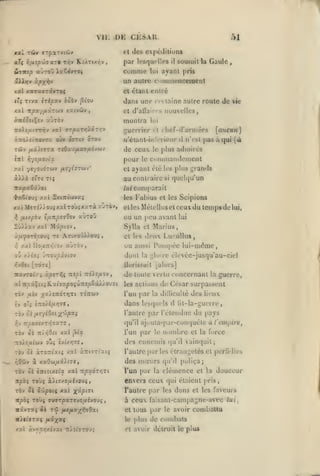 ,

,

,

,

DE

Vii:

,

CJiSAK.

51

Cl (les ei)cdilions

par U'sqiullcs
iiTtcp aùroû iaCôvTOç

coninie

la

Gaule

,

un autre coninmnceraent

àpx'hv

s(Jl).]9y

soumit

il

ayant pris

lui

et étant et) lié

Ttva iripxv hobv

c'î

dans une

^io)

XX l :rpx-//A«Tuv xatvûv

montra
:To)îatTTriv xal 7rp'XTr,/.i-:r,-j

OWK

y.TtOysi'XOVTti

s

de ceux
«ttI

r,-/tii.o-JÎX

pour

yjyovOTWV /iîyt'yrwV

et

le

îrapaSâ/ot

les

xat M£Tî).>ou» xal roùj xarà ayràv,
fi

fj.t/.fb-j

timpovOvj auToO

n'est pas a qui

(à

Commandement

ayant été

/mi

SxtTticavaî

il

plus admirés

le

au contraire
't>y.€iou; xicl

[aucun]

ti clief-d'arniées

N'étant-iiiIVricur

.*al

autre route de ic

nouvelles,

lui

guerrier

OTOO

CffTlV

cci taine

et d'allain

,

les plus

grands

quelqu'un

si

comparait
Fabius

et les

Scipions

elles Mélellus et ceux du

ou un peu avant

temps de lui,

lui

Sylla et Mari us,
et les
yj

deux Lui

ullus

ou aussi Pompée lui-même,

/al Uouîr/Iiov xhrà-J

dont

la gloire

élevée-jusqu'au-ciel

Uorissuit [alors]

7zx-nob'i y.pszlli ntpi

:tà).îiJ.o-j

,

A'Kp'x^iii&.xhupoiù-ittpZôuj.ovzi
TOV

jULÎV

;(X>£TCOT>JTl TOTÎWV

de toute vertu concernant
les aclit»ns

dans

TTjûOfffiXT'^ïaTO

TOv 0£

it/ïjOci

guerre.

l'un par la dillicullé des lieux
les(piels

il

lil-la-guerre,

du pays

l'autre par l'étendue
r,'J

la

de César surpassent

qu'il

,

xal j3ta

ajuula-par-conquétc à l'empire^

l'un

par

le

nombre

et la force

XOJ.Sy.iOiV OÎ»» £VtX>J7fi,

des ennemis

rov ô£ iroTtiats xal à:riïTt'atj

l'autre parles étrangelés et perfidies

r^Oiy

à xaOw,aâ).tye,

TOV oi

è:ri-:ixiia

xal TcpxÔTri'i

Ttpbi Toùî aii5/o/iivou5

TÔv Si

B'Jipoiç

xal

x^pf

()u'il

vainquit;

des mœurs

qu'il puliça;

l'un par la

clémence

et la

douceur

envers ceux qui étaient pris
l'autre par les

dons

et les faveurs

ît^oç TO'jj fjyjvrpxrt'joixhoo^

à ceux faisant-campagne-avec lui,

«âvraç i(

et tous

par

le plus

de combats

T<3 fJLtfia-^tiO-xt

nXtisTXi iiix^i
/7.1

àvrc^îxtvai •n:>£tJTOUi

le

avoir combattu

et avoir détruit le plu«

 