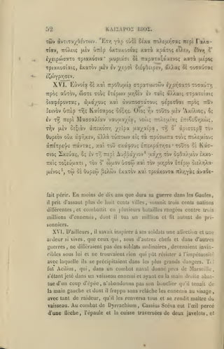 KAlïAPOi BIOZ.

52

TÛv dvTiTot/OÉvTOiv. "Ety)
T^av, ttoXek;

Tpiaxdata'

«y^tipojcctTO

yrtçj

FaXa-

oùol Stxa TToXtjxr^aaç irtpi

xpato; tiÀcv,

uTrlp ^xTa/.oc^aç xa-ri

jxiv

[Aup'.â^t

oè 7rapaTa;acuvoç

c'

?0v7i

xari

fAc'poç

Tpiaxooi'aiç, éxaxbv (xèv £v y/p<yi oieipOtipEV, d'/Xoi^ cï -lOTauToti;
£^toYpv;(7cv.

XVI. Eùvoia

waxe touç

irpoç auTov,

§iaçÉpovxaç

0£ xai rpoOuatot CTpaTionôJv a/p/'caTO -rosaoT/;

i'ipoyj ar,0£v ev Taï; a/j'.at; cTsaTî'i'jttç

àaa/ouç xai àvuTToaTctTOuç

,

Seivov uTCÈp TÎjç Kotiaapoç oo;/,?. Oio;

OEÇiàv a/rsxoTT/; y.'îpoc (xa/aîpa,

(jlev

ôupEov oùx

aïoç ixîuaç, ô; Iv
TTÊiç To;£uiJ.aTi

Tw

os

tv^ Trspi

TOV

,

rpôç ttîv

Auppa/iov*

millions d'ennemis

,

às'.CTcpa tov

tovJto ce

Kâc-

y-a/r, tov ô:j<OaX;xôv

Ixxo-

Gcaw xat TOV

•

tXTjpOV

£T£pw oiîXrjXaTcX-r^Yàç

àvaôe-

dix ans que dura sa guerre dans les Gaules,

de huit ccnls

cl coniballil

,

o'

tt,

7Tpoc7i»j-a TOi; ttoXe'xÎoj;

OupEw jî&Xwv ExaTov xal Tpiaxovra

prit d'assaul plus

diliérenles

Ta

cxacj-O'jç £7r£xpaT-/;c£

o' cojjLOv

En moins de

fait périr.
il

àXXot TUTTTOJv Eiç

à.j>-7,xEV,

Travtaç, xai tou

aTrETpE']/;

{XEvoi;^,

cj/EpecOai

toûto aèv 'AxO.ioç, 6;

MaaaaXiav vauy.a/ia, vew; —oÀEfxta; ÈmCtÇr/xôjç,

Iv t9) TTEpi
tJiv

r^v

villes,

soumit

trois cents nations

en plusieurs batailles rangées contre

dont

tua

il

un million

et

fit

tri>is

autant de pri-

sonniers.

XVI. D'ailleurs
ardeur
guerres

si
,

vives

ne

,

,

avec laquelle

s'étant jeté

une aÛecticn

savait inspirer à ses soldats
,

ils

et

une

sous d'autres chefs et dans d'autres

dillcraient pas des solilats oi dinaires

ne trouvaient rien qui jmt

cibles sous lui et

fat Acilius,

il

que ceux qui

,

devenaient invin-

résister à l'impétuosii:';

se précipitaient dans les jdus grands dangers. Ti

I

qui, dans un combat naval donne prés de Marseille,

dans un vaisseau ennemi et ayant eu

la

main droite abat-

tue d'un coup d'cpée, n'abandonna pas son bouclier qu'il tenait de
la

main gauche

et

dont

avec tant de raideur,
vaisseau.

Au combat

il

frappa sans relâche les ennemis au visage

qu'il les

de Djrrachium

d'une flèche, l'épaule et

,

renversa tous et se rendit maître du
,

Cassios Scéva eut

la cuisse traversées

l'œil

percé

de deux javelots,

et

 