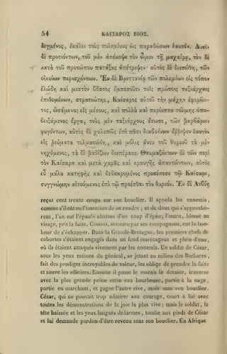,
,

KAIiAPOl BIOZ.

54

îtYfjL^voç, fxaXii Tot;; TroÀejxto'j;

Se TcpoaiovTOiV, toC (liv

wç

oltzIxjo^ tov (ofxov

/caxi Tou TrpocwTTOu 7raTa;aç areTpE'j/ev

'Ev

otxeitov TcepioyovToiv.
fXtoS-/)

t^ {xx^a^par, tov 2i

«otoç 5t ^uTOi^r,

•

Twir

,

ci lipiXTavia tcjv 7roXe(jiioov tiç tottov

xai fAEaxov CcaTOç

ÊTTiOEfxévwv, crpaxicoTrjÇ

A*^w

7rotpao<uc«wv lotut^v.

Toïç

IjXTTEaotîtJi

Kaicapoç

,

irpwTOtç Ta;iapyaiç

aoTOÎÎ tt,v [t-i/ry £cj»op<«iv-

Toç, (îxratxevoç eîç [jlecou;, xa 7ro)Aà xai TcepiOTrra TOÀtxr^ç à7rr>SciçajjLEVOç

epya,

xoîx;

Ta;ictpyou;

{Jisv

t^ojffs

T(Tjv

,

^apootpojv

çuyovTtov, auToç Se yaXeTTcoç eri Trasi ciaSaivwv Ippi-^'ev éourov

pEuixara TtXixaxojorj

etç

T^y6u,tvo:;,

xi

,

xal

àv£U tou GuptOÛ xà uiv

{/.o'Xiç

Se fJaSiJ^ojv SiETTî'pace. 0au(Jt.a^ovxwv SE

xov

Kaicapa xat

£0

p.aXa xaT7;îpY;ç xai SsSaxpuixsvoç rpoaeTTEce

ffUYyvwjjLrjV

(jiexà

xwv

irepi

/apôc; xai xpau'pjç aTxovxojvTojv, a'jxoç

atxouaevo; £~l

xw

Tcposcôat xov ôupsov. '£v Se Aiêur,

reçut cent trente coups sur son bouclier.

comme s'ileùt eurintcniion de

tw Kaiaopi,

se rendre

;

Il

et

appela

les

ennemis

de deux qui s'approchè-

rent, l'un eut l'épaule abattue d'un coup d'épée; l'autre, blessé au
visage, prit la fuite. Cassius, secouru par ses

heur de s'échapper. Dans

la

compagnons, eut

Grande-Bretagne,

le

bon-

premiers chefs de

les

cohortes s'étaient engagés dans un fond marécageux et plein d'eau

où

ils

étaient attaqués vivement par les ennemis.

sous les yeux
fait

et

mêmes du

général

,

Un

soldat de César,

se jetant au milieu des Barbares

,

des prodiges incroyables de valeur, les oblige de prendre la fuite

sauve les

officiers.

Ensuite

il

passe

le

marais le dernier, traverse

avec la plus grande peine celle eau bourbeuse, partie à la nage,
partie en

marchant,

et

gagne

l'autre rive,

mais sans son bouclier.

César, qui ne pouvait trop admirer son courage
toutes les démonstrations de la joie la plus vive
tête baissée et les yeux baignés de larmes
et lui

demande pardon

,

,

;

court à

mais

lui

a¥ec

le soldat

,

la

tombe aux pieds de César

d'être revenu sans son bouclier.

En

Afrique

 