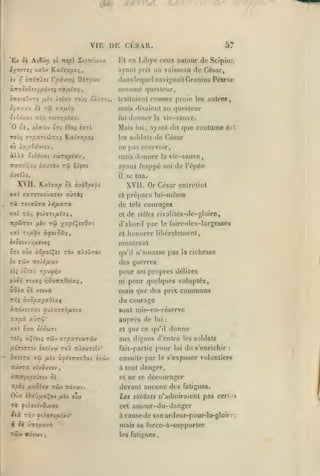 ,

, ,
,

,

,

rtry.

I»,

VIE DE CESAR.
Atêârj ol Txepl Sxitti'cjvx

El» Si

57

Kt en Libye ceux autour de Scipior»

i^ovre^ vsiûv

Kxhvpoi,

ayant

h

Vpivioi Ilir^wv

dans lequel naviguait Granius Pélron

jTfiTrlet

f,

à.Koàtctt'jfih'ii mfxlv-i
ino'.o'jvro /x£v /stav

rob^ y/zov,-,

un vaisseau de César,

/»;i,ï

nciinnié questeur,

romme

traitaient

proie les autres,

mais disaient au questeur
StOÔvUt

TOiTTiploiV.

Tr,-J

ôj, «tTTwv oTt éOoç «ttI

donner

///j

Mais

lui

vie-sauve.

la

ayant dit que CDutunie est

,

de César

T0Ù5 »T/5aTto5raç Ka(7Z/90{

les soldats

où ix/zCâvîtv

ne pas recevoir,

«Hâ

ctodvat jojTïjp^av

rw

ïcary.çxî «auràv

Çtfct

mais donner

il

XVII. KaXactp Sk àvlOpels

iïj/xara

vie-sauve,

se tua.

XVII. Or César entretint
et

rà TOtaOra

la

ayant frappé soi de l'épée

prépara lui-même

de
et

tels

de

courages

lellfs rivaiilés-de-gloire,

tl'abord par le faire-des-largesses

xal

Tt^txâv à^st^dJ;

et

honorer libéralement,

èv5etxvû^ar/oç

montrant

^Tt oùx àQpol^et ràv îrioOrov

qu'il

ix TCÔV TToii^uwy

des guerres

pour

tli ioîuj zpu^i'j

oùci

ruxç

aOXx 0£
Xï^i

/lOMTtxd&iai

ni

n'amasse pas la richesse

ses

propres délices

pour quelques voluptés,

mais que des prix

/.oi'jx

à-jopxyxOixi

communs

du courage

«TtO/.StZXt yuÀajT9/A!VX

sont mis-en-réserve

Ttapù

auprrs de

x-JTfZ'

xal 07a ôt'owTt
roî^ àÇt'ot^
,uSTî(jriv

CTrsiTx

et

Tûv jTpaTtwTây
Toy îr/ourîïy'

î/ît'v'jj

Tû

/jtèv

ù'shrx'jOxi i/.wi

que ce

lui

:

qu'il

donne

aux dignes d'entre les soldats
fait-partie pour lui du s'enrichir

:

ensuite par le s'exposer volontiers

TtetVTa xlvSu'JOv,

à tout danger,

àinx'/ops'jsvj Si

et

itpb^ lJir,Sijx

Oùx

Tûy Tcdvwv.

iOx-j/xx^oj fiïv luv

ue se décourager

devant aucune des fatigues.
Les soldats n'admiraient pas cerl

•<

TÔ ^().ox(youvov

cet

Six Tcv ^cioTC/Aïav*

à cause de son ardeur-pour-la-gloin-

ifl

ai ûîro/zovr)

amour-du-ilnnger

mais sa forcc-à-supporler
les fatigues

;

 