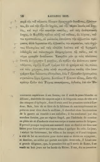 ,

RA12AP0I BIOI.

5f
T£v, ^Tt xai

xa

Xo;,

t:?)v i';iv

TTEpc

ojv lay vo;

xai

,

xesaXyjv voa(oor,ç

Ti^/V

Evoyo;, £v KopSuCr) Trpwtov

aoTw

adipxa Xeuxoç xal inza-

Tr,v

toÎÎ

xal toîç lriAr,Tmxot;

,

raOouç, w; ^EyETai

tou-

,

tou TTpOaTTECOVTOÇ, OU (XaÀot/.iaÇ ^TTOir^TOtTO T/jV à^p«J7Tiav TTpO^

f

cpaacv, àÀÀot

OtpaTEiav

Tr,;

àppworia;

r/,v

crpoTEiav, Taîç àT£u-

^-jj.-

ÈvSEXîy wç xai TaXaiirùjpEÎv à7ro|jt.ayou.cvo;

to)

cwpa ypoupwv

j

y^

ouffaXwTOv. 'LxoifxÎTO (aev

Cttvoûç Iv oy^-ï^aaaiv

xa'i

"'''''Ç

6f{j[.a

CTpaTlOJTOU

EyOVTOÇ. S'JVTOVOJÇ

^Î'^OÇ

àuo

,

était frélc

xai t^; ttoXeu

,

dont

il

doue. Mais, loin de se faire de

la

OUtOJÇ, OJ-TTE TT,V

Po-

il

avait la

peau blanche

la faiblesse
,

il

par un régime frugal

en plein air et d'endurcir

ainsi

t(!'tc

et

et à

avait senti les premiers accès à Cor-

de son tempérament un

cherchait dans les exercices

guerre un remède à ses maladies
,

e^ottic^ev £:pc(7TrjXOTo;

o' r,).a'JV£V

car

;

prétexte pour vivre dans la mollesse

marches forcées

o'

de corps et sujet à de fréquents mau de

des attaques d'cpilepsie

,

j

il

les combattait

par des

par l'habitude de coucher

son corps à toutes sortes de fatigues.

prenait presque toujours son sommeil dans un chariut ou dans une

litière
1

ttÀeittouç

'PtoixTjÇ TroiYiaatjLEvo;, oY^oalo!; ettI tov

trouvaient supérieure à ses forces
délicate

A

xai to

çopsioiç, elç 7rpa;iv ttjv dvaTrajct/ xaTor-

yj

oiojxovto; eIOitulevojv, évoç

7rp(0TY]v £;ooov

Il

,

Touç yapaxaç, Évoç auTw auYy.aOrjUEVou Traioô; tÔjv Î»~q-

Ypa'>p£cv

di

0*jpay/.£Ïv

—ocOei

tiÔe'jxevo;, Cy/zlzo tï jj.£Ô' r,|/.£pav IttI toc ^povipia

^

tw

Toiç ôSoiTTopiaiç xai Tat; EÔTEXc'ffi oiaiTatç xai

pour

faire servir

son repos

même

à quelque fin utile.

visitait les forteresses, les villes et les

camps;

et

Le

jour,

avait toujours

il

à côté de lui un secrétaire pour écrire sous sa dictée en voyageant
et derrière,
si

un soldat qui portait son épée. Avec cela

grande diligence

,

que, la première

rendit en huit jours sur les bords

fois qu'il sortit

du Rhône.

11

,

il

faisait

de Rome,

une
il

se

eut, des sa première

 