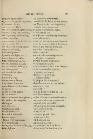 ,

,

, ,

VIE

,,

tou

rr.v ôùvy/Aiv

iXit

r^.'j

,

,

59

paraissant élre-forme

lui

au-delà de

a'Jtfxxroi

la

parce

,

(jue élaiU

compicxion

et maij;re' «le

t

force de son corp»,

drcunccrlail

/tî

èr:TT/r;rriv, Sri ûiV

Ivyyb^

,

Di: CKS^AR.

ôo/.o)m<i l'/yv.orspsX^
itst/îà

,

,

/.ai

)w£uxo;xatàTi(x>.C(;xT;v<rïf,xa,

et blanc cl dOlicat de chair,

/.OLÏ

yoTjjô/;^ -xirÀ t/;v xîya)/;v

et

TOJTOu T9Û

aux

,

acci(/t7if* épileptiquos

celle alleclion-là

TrâÛtfyç

7r^co7T:î79vTo,- xùrùi

,

w;

élanl snronueàlui,conimeilcst dit,

yt/fry.i

àCordoue,

pour-la-[M-enjicre-fois

Ko/sôvô»?,

irp^Jjra-j èv

maladif de lêlc

et sujet

A9Ï îvoxot; roli i-xiAr,TtTtKoîi

ne

pas celle indisposiliuii

oùx £7ro£ir;jxT0 Tr,v àppuazix-j

il

à)Aà n^» arpxTsixv

mais

Bioxnîixv

une cure de son indisposilion

lit

un prélexle de mollesse,

Tr,i àppcMizlocçt

tw

à-::oixxyôfX£JOi

la

guerre

combalt.inl

TrxOct

par

la

,

maladie

les courses infatigables

Cl les réginjes st)bros

XXl

TW

elle c<)U(lier-à-r;>ir continuellement

Ou/5XU/£tV èvO£/4;/(ÎJ;

prcndre-de-la-peine

xat TaiatTTwpîTv,

cl le

xal fpoopôtv 70 aôjfix

et

SJ7X).U70-J.

dillicile-à-surprendrc.

TOÙÇ

Il

Ttift'ffTOU^ UTTVOUÇ

Iv 3;(»{/zafftv

ffopdoii

17

dormait certes

la

yc

Ejcot/xàtTO /xiv

gardant son corps

plupart de ses sommeils

dans des chariols ou des

,

mettant

xaTaTi0i,u«voi ti^v àvaTtau^iv

le

litières,

repos

en action
i/erTO ôè //«ri

et

ritiipoc*

il

se faisait voiturer de jour

vers les forteresses
xal ràç tto/ciî

y.xX

tojî yipxyixiy

et les villes et les

relranchemenls
,

un esclave de ceux accoulunu's
à ccrire-sou$-5a-dicléc

witoy^iyîiv

pendant

ijXX ^l'jJXOVTOi
ffU7xa9v;/x£vou

aùrû

qu'il pressait sa

élanl assis-avcc
et

marche

lui

un soldai

se tenant par-derrière

JyïTr>;/dTo; c^ÔTTCffOcv

ayant une cpéc.
H^scuvc ^i

oûru

Et

eruvrôvoiç

il

allait si vile

au point ayant
rrr» itp'JtzT.v

i^ooov àTxo 'Pm/xti^

hlOtXv i-/Soxloi

,

sa

,

fait

première sorlie de

Rome

d'être arrivé le-huitième-jour

 